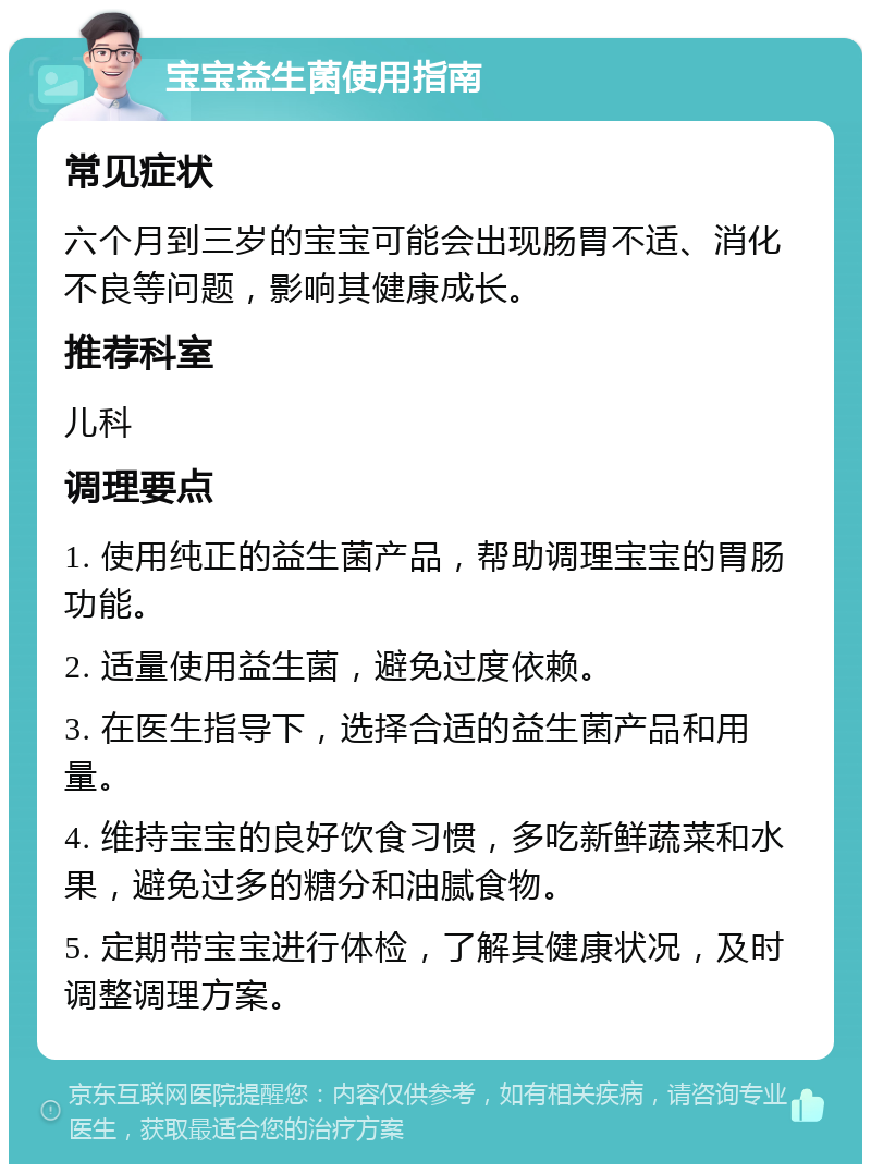 宝宝益生菌使用指南 常见症状 六个月到三岁的宝宝可能会出现肠胃不适、消化不良等问题，影响其健康成长。 推荐科室 儿科 调理要点 1. 使用纯正的益生菌产品，帮助调理宝宝的胃肠功能。 2. 适量使用益生菌，避免过度依赖。 3. 在医生指导下，选择合适的益生菌产品和用量。 4. 维持宝宝的良好饮食习惯，多吃新鲜蔬菜和水果，避免过多的糖分和油腻食物。 5. 定期带宝宝进行体检，了解其健康状况，及时调整调理方案。