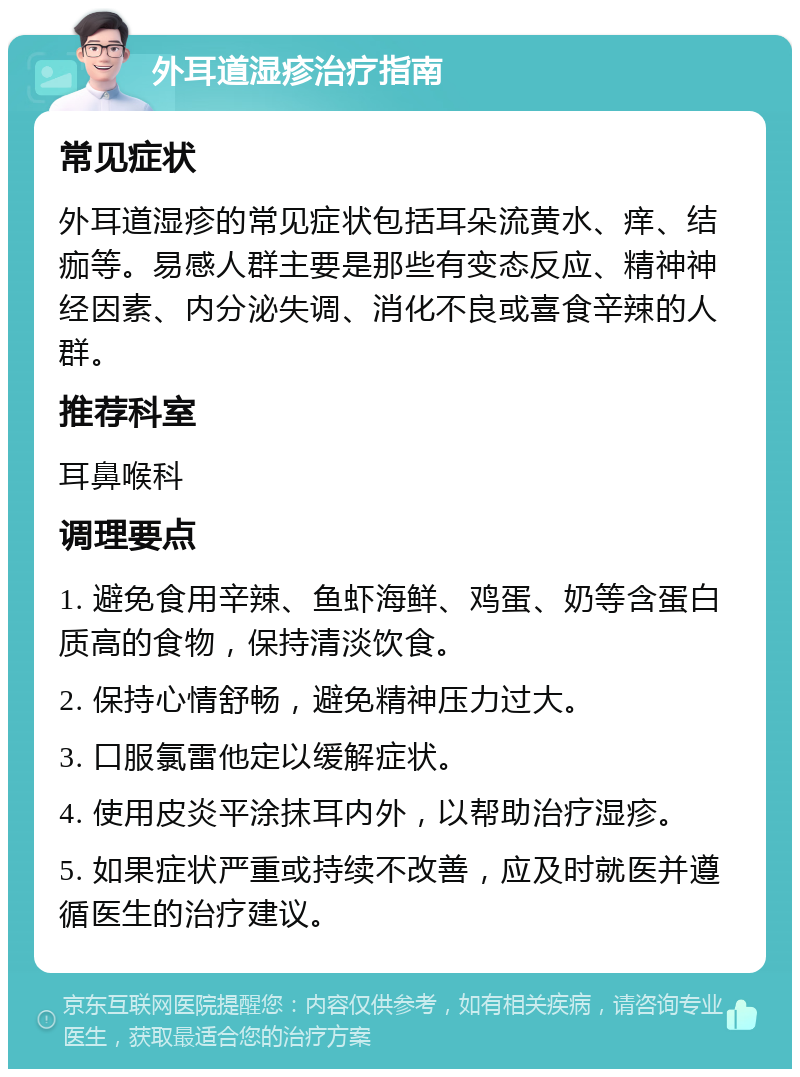 外耳道湿疹治疗指南 常见症状 外耳道湿疹的常见症状包括耳朵流黄水、痒、结痂等。易感人群主要是那些有变态反应、精神神经因素、内分泌失调、消化不良或喜食辛辣的人群。 推荐科室 耳鼻喉科 调理要点 1. 避免食用辛辣、鱼虾海鲜、鸡蛋、奶等含蛋白质高的食物，保持清淡饮食。 2. 保持心情舒畅，避免精神压力过大。 3. 口服氯雷他定以缓解症状。 4. 使用皮炎平涂抹耳内外，以帮助治疗湿疹。 5. 如果症状严重或持续不改善，应及时就医并遵循医生的治疗建议。