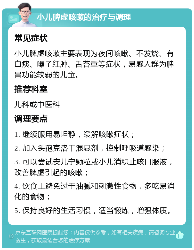 小儿脾虚咳嗽的治疗与调理 常见症状 小儿脾虚咳嗽主要表现为夜间咳嗽、不发烧、有白痰、嗓子红肿、舌苔重等症状，易感人群为脾胃功能较弱的儿童。 推荐科室 儿科或中医科 调理要点 1. 继续服用易坦静，缓解咳嗽症状； 2. 加入头孢克洛干混悬剂，控制呼吸道感染； 3. 可以尝试安儿宁颗粒或小儿消积止咳口服液，改善脾虚引起的咳嗽； 4. 饮食上避免过于油腻和刺激性食物，多吃易消化的食物； 5. 保持良好的生活习惯，适当锻炼，增强体质。