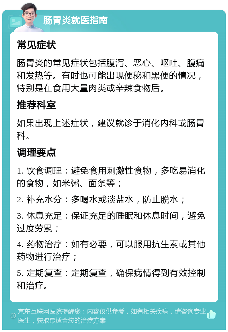 肠胃炎就医指南 常见症状 肠胃炎的常见症状包括腹泻、恶心、呕吐、腹痛和发热等。有时也可能出现便秘和黑便的情况，特别是在食用大量肉类或辛辣食物后。 推荐科室 如果出现上述症状，建议就诊于消化内科或肠胃科。 调理要点 1. 饮食调理：避免食用刺激性食物，多吃易消化的食物，如米粥、面条等； 2. 补充水分：多喝水或淡盐水，防止脱水； 3. 休息充足：保证充足的睡眠和休息时间，避免过度劳累； 4. 药物治疗：如有必要，可以服用抗生素或其他药物进行治疗； 5. 定期复查：定期复查，确保病情得到有效控制和治疗。