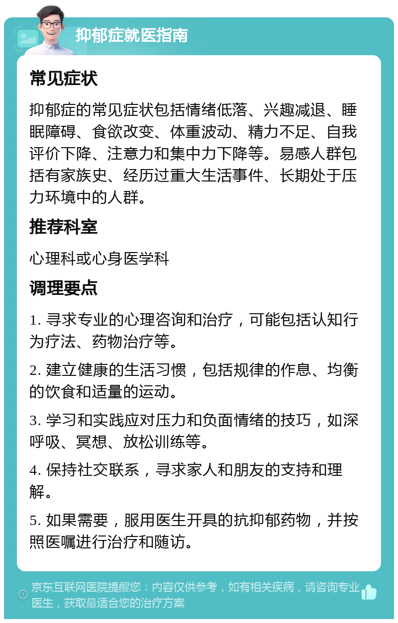 抑郁症就医指南 常见症状 抑郁症的常见症状包括情绪低落、兴趣减退、睡眠障碍、食欲改变、体重波动、精力不足、自我评价下降、注意力和集中力下降等。易感人群包括有家族史、经历过重大生活事件、长期处于压力环境中的人群。 推荐科室 心理科或心身医学科 调理要点 1. 寻求专业的心理咨询和治疗，可能包括认知行为疗法、药物治疗等。 2. 建立健康的生活习惯，包括规律的作息、均衡的饮食和适量的运动。 3. 学习和实践应对压力和负面情绪的技巧，如深呼吸、冥想、放松训练等。 4. 保持社交联系，寻求家人和朋友的支持和理解。 5. 如果需要，服用医生开具的抗抑郁药物，并按照医嘱进行治疗和随访。