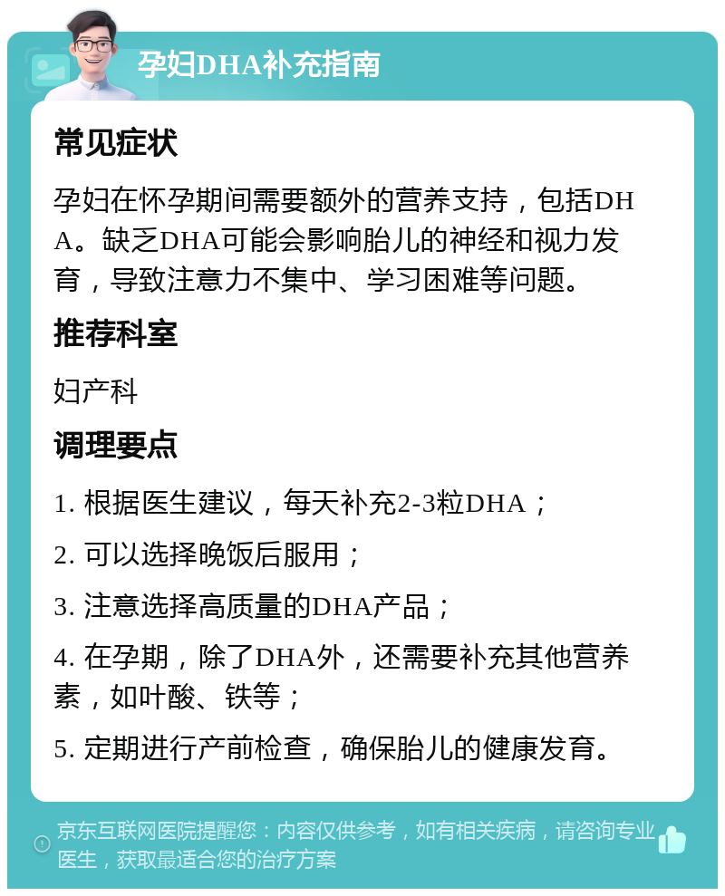 孕妇DHA补充指南 常见症状 孕妇在怀孕期间需要额外的营养支持，包括DHA。缺乏DHA可能会影响胎儿的神经和视力发育，导致注意力不集中、学习困难等问题。 推荐科室 妇产科 调理要点 1. 根据医生建议，每天补充2-3粒DHA； 2. 可以选择晚饭后服用； 3. 注意选择高质量的DHA产品； 4. 在孕期，除了DHA外，还需要补充其他营养素，如叶酸、铁等； 5. 定期进行产前检查，确保胎儿的健康发育。