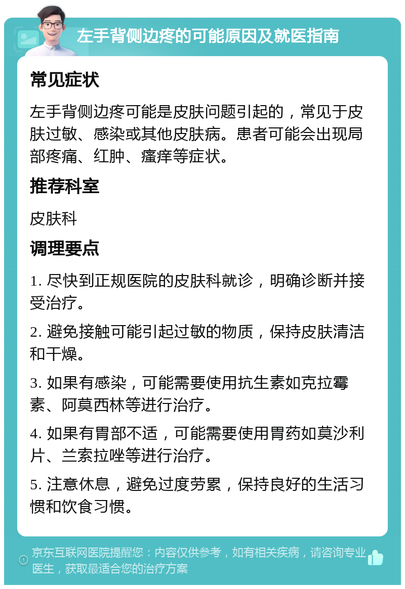 左手背侧边疼的可能原因及就医指南 常见症状 左手背侧边疼可能是皮肤问题引起的，常见于皮肤过敏、感染或其他皮肤病。患者可能会出现局部疼痛、红肿、瘙痒等症状。 推荐科室 皮肤科 调理要点 1. 尽快到正规医院的皮肤科就诊，明确诊断并接受治疗。 2. 避免接触可能引起过敏的物质，保持皮肤清洁和干燥。 3. 如果有感染，可能需要使用抗生素如克拉霉素、阿莫西林等进行治疗。 4. 如果有胃部不适，可能需要使用胃药如莫沙利片、兰索拉唑等进行治疗。 5. 注意休息，避免过度劳累，保持良好的生活习惯和饮食习惯。