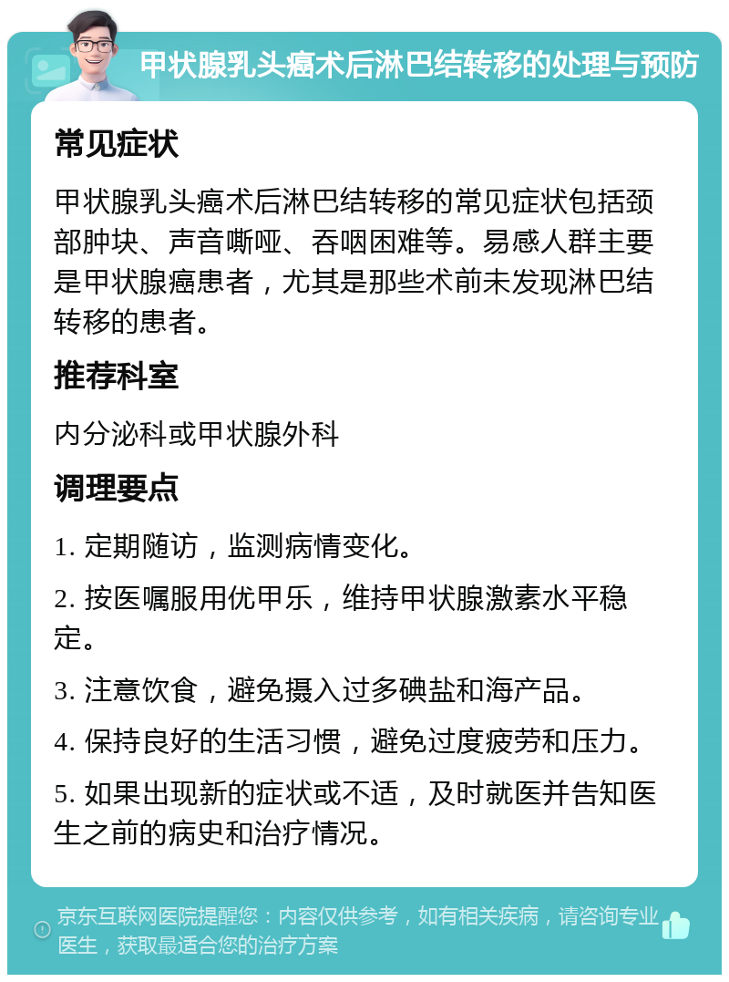 甲状腺乳头癌术后淋巴结转移的处理与预防 常见症状 甲状腺乳头癌术后淋巴结转移的常见症状包括颈部肿块、声音嘶哑、吞咽困难等。易感人群主要是甲状腺癌患者，尤其是那些术前未发现淋巴结转移的患者。 推荐科室 内分泌科或甲状腺外科 调理要点 1. 定期随访，监测病情变化。 2. 按医嘱服用优甲乐，维持甲状腺激素水平稳定。 3. 注意饮食，避免摄入过多碘盐和海产品。 4. 保持良好的生活习惯，避免过度疲劳和压力。 5. 如果出现新的症状或不适，及时就医并告知医生之前的病史和治疗情况。