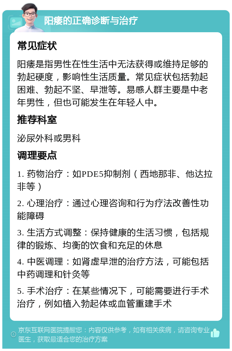 阳痿的正确诊断与治疗 常见症状 阳痿是指男性在性生活中无法获得或维持足够的勃起硬度，影响性生活质量。常见症状包括勃起困难、勃起不坚、早泄等。易感人群主要是中老年男性，但也可能发生在年轻人中。 推荐科室 泌尿外科或男科 调理要点 1. 药物治疗：如PDE5抑制剂（西地那非、他达拉非等） 2. 心理治疗：通过心理咨询和行为疗法改善性功能障碍 3. 生活方式调整：保持健康的生活习惯，包括规律的锻炼、均衡的饮食和充足的休息 4. 中医调理：如肾虚早泄的治疗方法，可能包括中药调理和针灸等 5. 手术治疗：在某些情况下，可能需要进行手术治疗，例如植入勃起体或血管重建手术