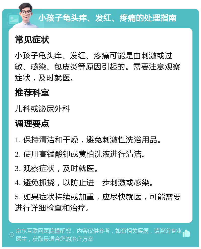 小孩子龟头痒、发红、疼痛的处理指南 常见症状 小孩子龟头痒、发红、疼痛可能是由刺激或过敏、感染、包皮炎等原因引起的。需要注意观察症状，及时就医。 推荐科室 儿科或泌尿外科 调理要点 1. 保持清洁和干燥，避免刺激性洗浴用品。 2. 使用高锰酸钾或黄柏洗液进行清洁。 3. 观察症状，及时就医。 4. 避免抓挠，以防止进一步刺激或感染。 5. 如果症状持续或加重，应尽快就医，可能需要进行详细检查和治疗。