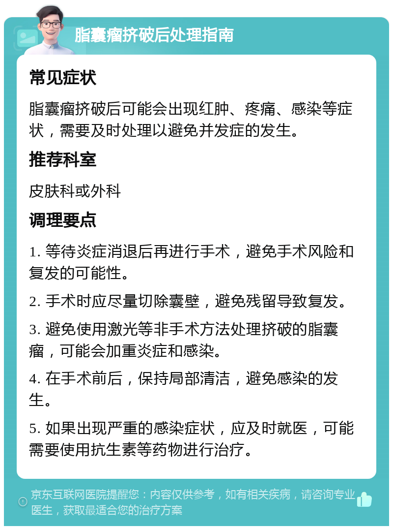 脂囊瘤挤破后处理指南 常见症状 脂囊瘤挤破后可能会出现红肿、疼痛、感染等症状，需要及时处理以避免并发症的发生。 推荐科室 皮肤科或外科 调理要点 1. 等待炎症消退后再进行手术，避免手术风险和复发的可能性。 2. 手术时应尽量切除囊壁，避免残留导致复发。 3. 避免使用激光等非手术方法处理挤破的脂囊瘤，可能会加重炎症和感染。 4. 在手术前后，保持局部清洁，避免感染的发生。 5. 如果出现严重的感染症状，应及时就医，可能需要使用抗生素等药物进行治疗。