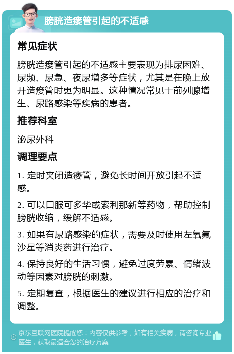 膀胱造瘘管引起的不适感 常见症状 膀胱造瘘管引起的不适感主要表现为排尿困难、尿频、尿急、夜尿增多等症状，尤其是在晚上放开造瘘管时更为明显。这种情况常见于前列腺增生、尿路感染等疾病的患者。 推荐科室 泌尿外科 调理要点 1. 定时夹闭造瘘管，避免长时间开放引起不适感。 2. 可以口服可多华或索利那新等药物，帮助控制膀胱收缩，缓解不适感。 3. 如果有尿路感染的症状，需要及时使用左氧氟沙星等消炎药进行治疗。 4. 保持良好的生活习惯，避免过度劳累、情绪波动等因素对膀胱的刺激。 5. 定期复查，根据医生的建议进行相应的治疗和调整。