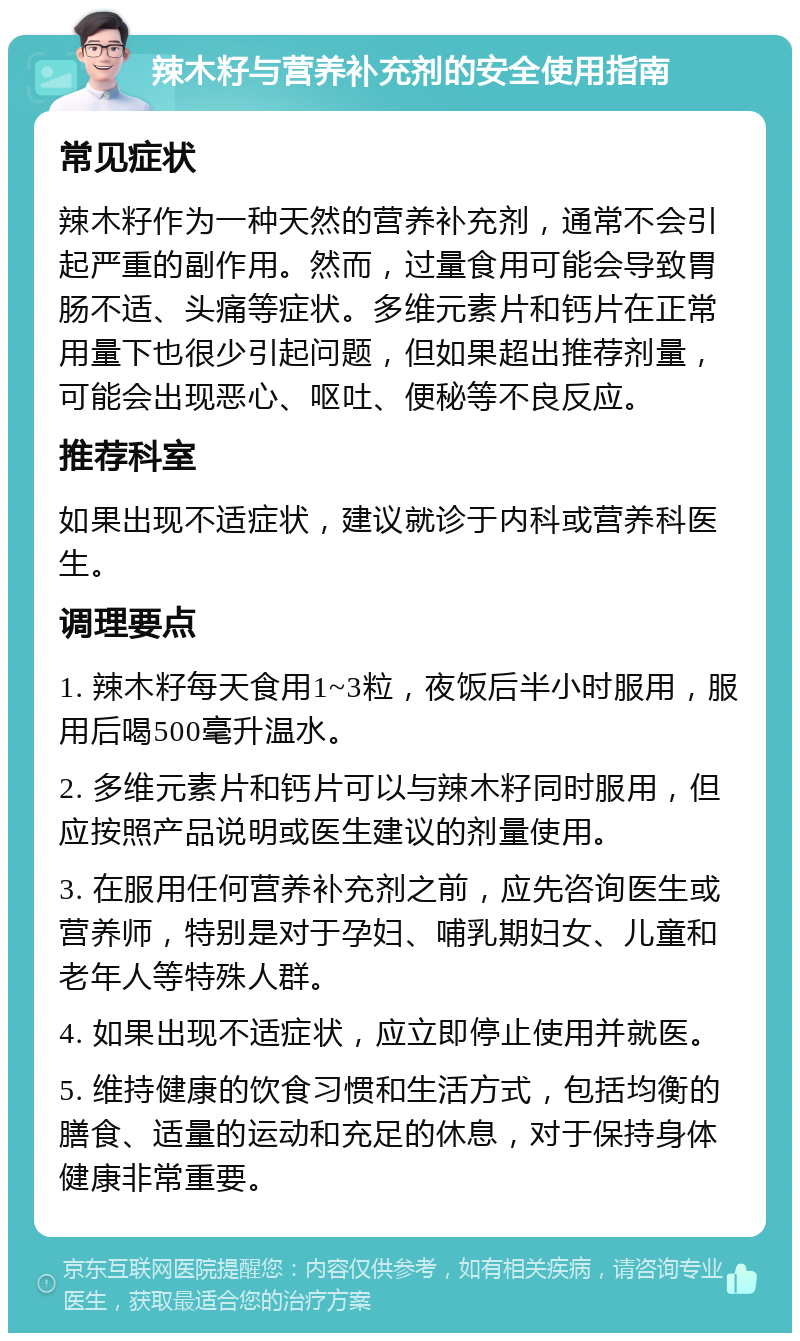 辣木籽与营养补充剂的安全使用指南 常见症状 辣木籽作为一种天然的营养补充剂，通常不会引起严重的副作用。然而，过量食用可能会导致胃肠不适、头痛等症状。多维元素片和钙片在正常用量下也很少引起问题，但如果超出推荐剂量，可能会出现恶心、呕吐、便秘等不良反应。 推荐科室 如果出现不适症状，建议就诊于内科或营养科医生。 调理要点 1. 辣木籽每天食用1~3粒，夜饭后半小时服用，服用后喝500毫升温水。 2. 多维元素片和钙片可以与辣木籽同时服用，但应按照产品说明或医生建议的剂量使用。 3. 在服用任何营养补充剂之前，应先咨询医生或营养师，特别是对于孕妇、哺乳期妇女、儿童和老年人等特殊人群。 4. 如果出现不适症状，应立即停止使用并就医。 5. 维持健康的饮食习惯和生活方式，包括均衡的膳食、适量的运动和充足的休息，对于保持身体健康非常重要。