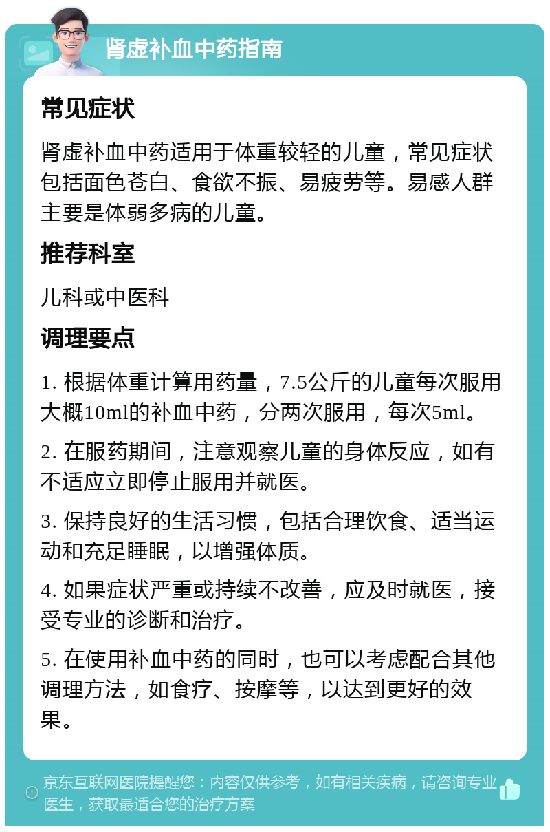 肾虚补血中药指南 常见症状 肾虚补血中药适用于体重较轻的儿童，常见症状包括面色苍白、食欲不振、易疲劳等。易感人群主要是体弱多病的儿童。 推荐科室 儿科或中医科 调理要点 1. 根据体重计算用药量，7.5公斤的儿童每次服用大概10ml的补血中药，分两次服用，每次5ml。 2. 在服药期间，注意观察儿童的身体反应，如有不适应立即停止服用并就医。 3. 保持良好的生活习惯，包括合理饮食、适当运动和充足睡眠，以增强体质。 4. 如果症状严重或持续不改善，应及时就医，接受专业的诊断和治疗。 5. 在使用补血中药的同时，也可以考虑配合其他调理方法，如食疗、按摩等，以达到更好的效果。