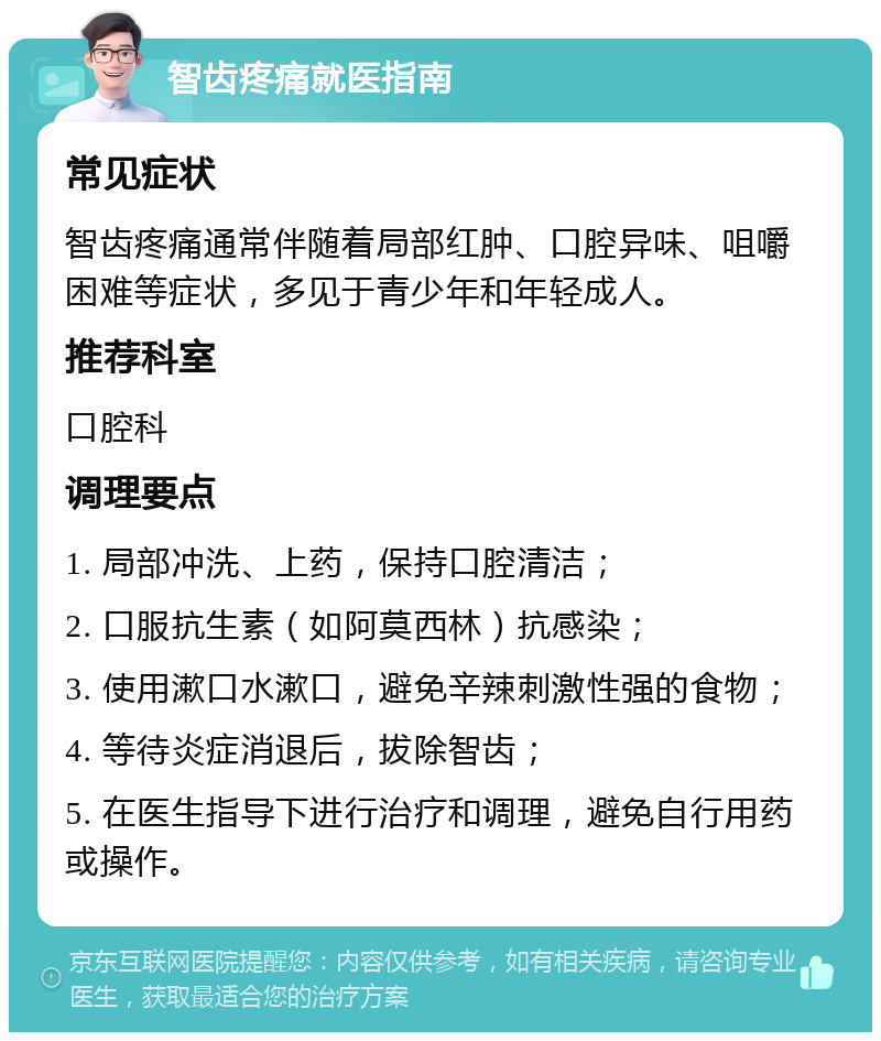 智齿疼痛就医指南 常见症状 智齿疼痛通常伴随着局部红肿、口腔异味、咀嚼困难等症状，多见于青少年和年轻成人。 推荐科室 口腔科 调理要点 1. 局部冲洗、上药，保持口腔清洁； 2. 口服抗生素（如阿莫西林）抗感染； 3. 使用漱口水漱口，避免辛辣刺激性强的食物； 4. 等待炎症消退后，拔除智齿； 5. 在医生指导下进行治疗和调理，避免自行用药或操作。