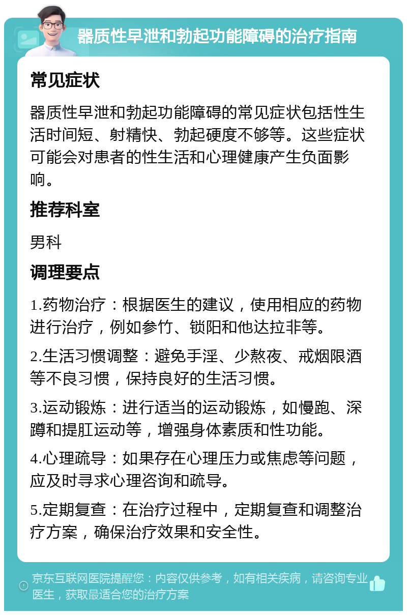 器质性早泄和勃起功能障碍的治疗指南 常见症状 器质性早泄和勃起功能障碍的常见症状包括性生活时间短、射精快、勃起硬度不够等。这些症状可能会对患者的性生活和心理健康产生负面影响。 推荐科室 男科 调理要点 1.药物治疗：根据医生的建议，使用相应的药物进行治疗，例如参竹、锁阳和他达拉非等。 2.生活习惯调整：避免手淫、少熬夜、戒烟限酒等不良习惯，保持良好的生活习惯。 3.运动锻炼：进行适当的运动锻炼，如慢跑、深蹲和提肛运动等，增强身体素质和性功能。 4.心理疏导：如果存在心理压力或焦虑等问题，应及时寻求心理咨询和疏导。 5.定期复查：在治疗过程中，定期复查和调整治疗方案，确保治疗效果和安全性。