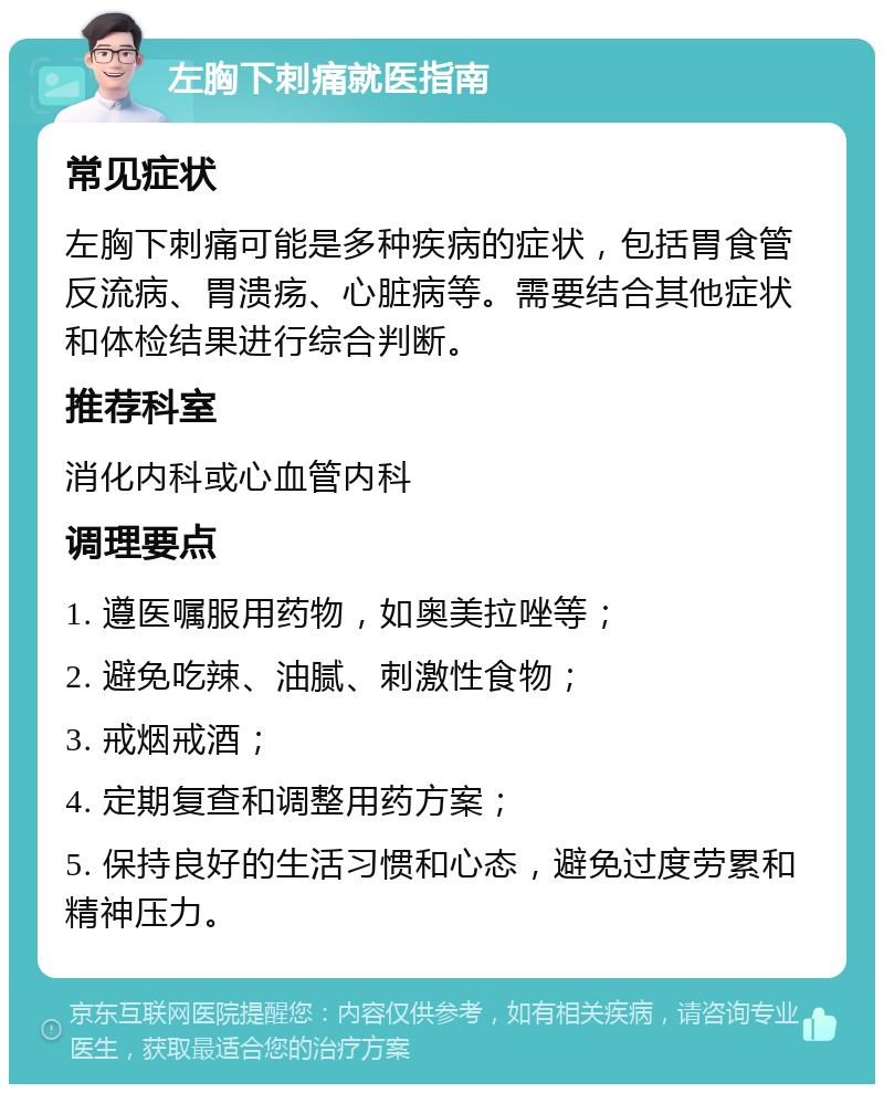 左胸下刺痛就医指南 常见症状 左胸下刺痛可能是多种疾病的症状，包括胃食管反流病、胃溃疡、心脏病等。需要结合其他症状和体检结果进行综合判断。 推荐科室 消化内科或心血管内科 调理要点 1. 遵医嘱服用药物，如奥美拉唑等； 2. 避免吃辣、油腻、刺激性食物； 3. 戒烟戒酒； 4. 定期复查和调整用药方案； 5. 保持良好的生活习惯和心态，避免过度劳累和精神压力。