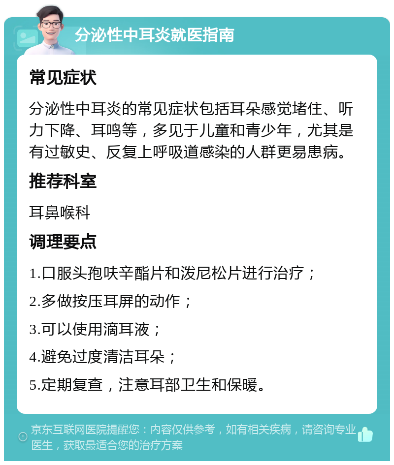 分泌性中耳炎就医指南 常见症状 分泌性中耳炎的常见症状包括耳朵感觉堵住、听力下降、耳鸣等，多见于儿童和青少年，尤其是有过敏史、反复上呼吸道感染的人群更易患病。 推荐科室 耳鼻喉科 调理要点 1.口服头孢呋辛酯片和泼尼松片进行治疗； 2.多做按压耳屏的动作； 3.可以使用滴耳液； 4.避免过度清洁耳朵； 5.定期复查，注意耳部卫生和保暖。