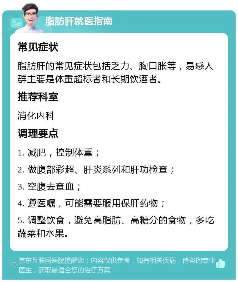 脂肪肝就医指南 常见症状 脂肪肝的常见症状包括乏力、胸口胀等，易感人群主要是体重超标者和长期饮酒者。 推荐科室 消化内科 调理要点 1. 减肥，控制体重； 2. 做腹部彩超、肝炎系列和肝功检查； 3. 空腹去查血； 4. 遵医嘱，可能需要服用保肝药物； 5. 调整饮食，避免高脂肪、高糖分的食物，多吃蔬菜和水果。