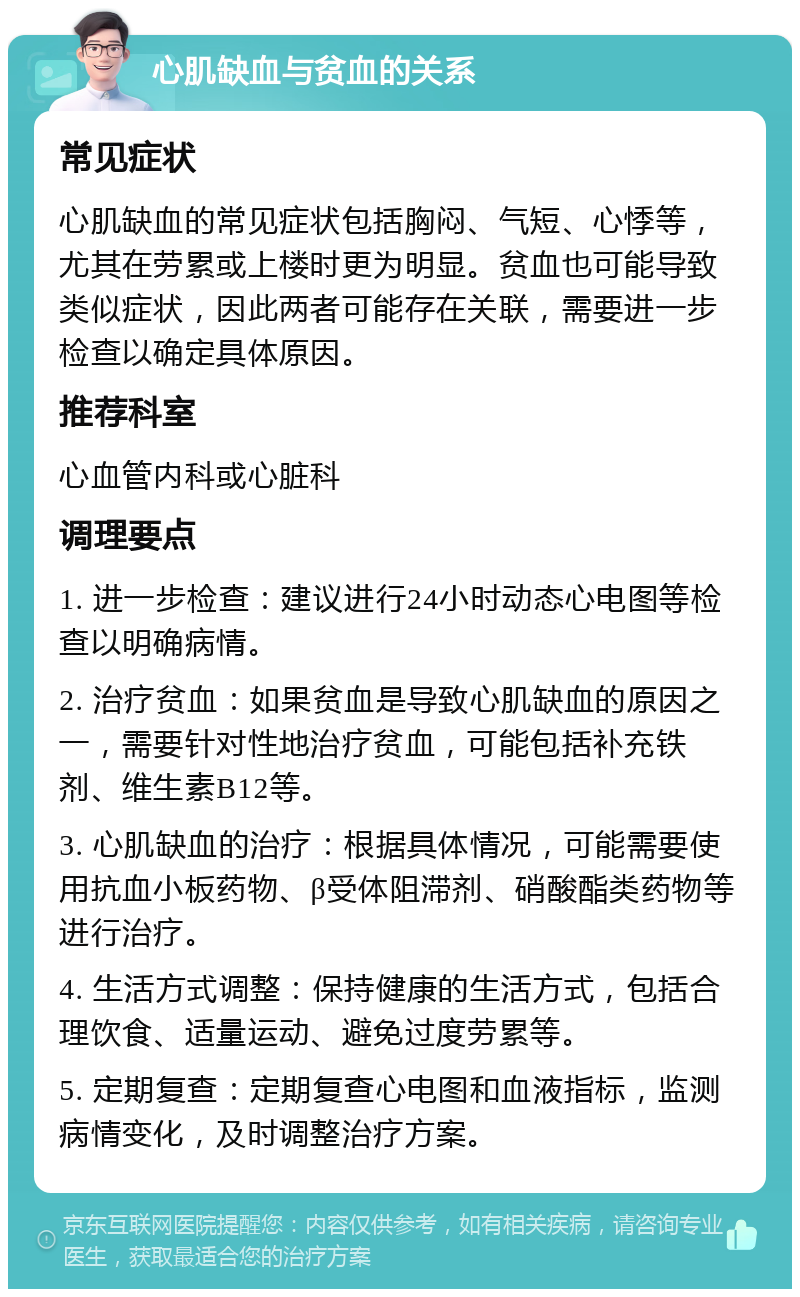 心肌缺血与贫血的关系 常见症状 心肌缺血的常见症状包括胸闷、气短、心悸等，尤其在劳累或上楼时更为明显。贫血也可能导致类似症状，因此两者可能存在关联，需要进一步检查以确定具体原因。 推荐科室 心血管内科或心脏科 调理要点 1. 进一步检查：建议进行24小时动态心电图等检查以明确病情。 2. 治疗贫血：如果贫血是导致心肌缺血的原因之一，需要针对性地治疗贫血，可能包括补充铁剂、维生素B12等。 3. 心肌缺血的治疗：根据具体情况，可能需要使用抗血小板药物、β受体阻滞剂、硝酸酯类药物等进行治疗。 4. 生活方式调整：保持健康的生活方式，包括合理饮食、适量运动、避免过度劳累等。 5. 定期复查：定期复查心电图和血液指标，监测病情变化，及时调整治疗方案。