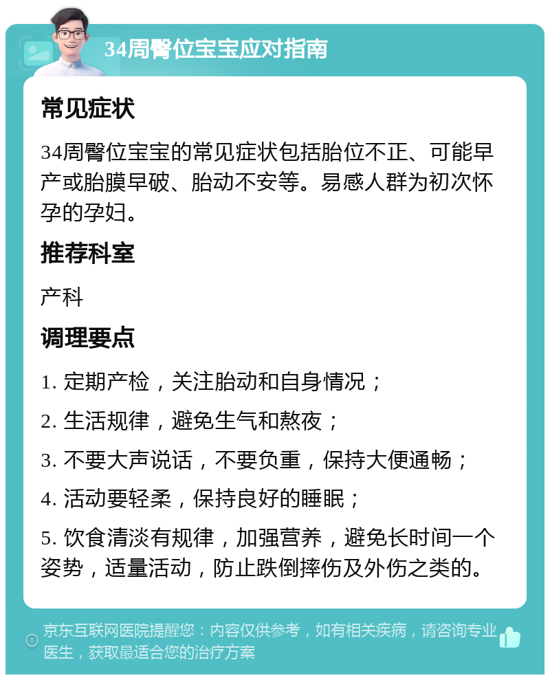 34周臀位宝宝应对指南 常见症状 34周臀位宝宝的常见症状包括胎位不正、可能早产或胎膜早破、胎动不安等。易感人群为初次怀孕的孕妇。 推荐科室 产科 调理要点 1. 定期产检，关注胎动和自身情况； 2. 生活规律，避免生气和熬夜； 3. 不要大声说话，不要负重，保持大便通畅； 4. 活动要轻柔，保持良好的睡眠； 5. 饮食清淡有规律，加强营养，避免长时间一个姿势，适量活动，防止跌倒摔伤及外伤之类的。