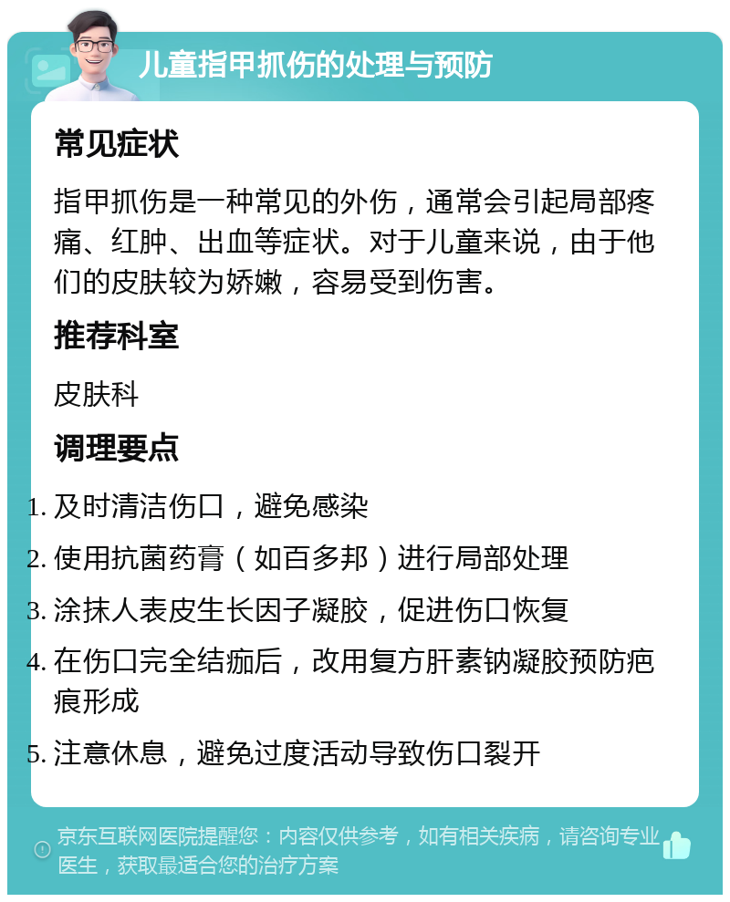 儿童指甲抓伤的处理与预防 常见症状 指甲抓伤是一种常见的外伤，通常会引起局部疼痛、红肿、出血等症状。对于儿童来说，由于他们的皮肤较为娇嫩，容易受到伤害。 推荐科室 皮肤科 调理要点 及时清洁伤口，避免感染 使用抗菌药膏（如百多邦）进行局部处理 涂抹人表皮生长因子凝胶，促进伤口恢复 在伤口完全结痂后，改用复方肝素钠凝胶预防疤痕形成 注意休息，避免过度活动导致伤口裂开