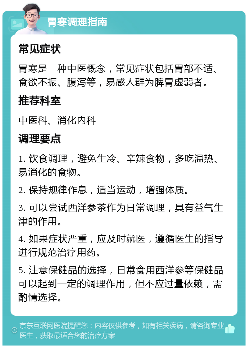 胃寒调理指南 常见症状 胃寒是一种中医概念，常见症状包括胃部不适、食欲不振、腹泻等，易感人群为脾胃虚弱者。 推荐科室 中医科、消化内科 调理要点 1. 饮食调理，避免生冷、辛辣食物，多吃温热、易消化的食物。 2. 保持规律作息，适当运动，增强体质。 3. 可以尝试西洋参茶作为日常调理，具有益气生津的作用。 4. 如果症状严重，应及时就医，遵循医生的指导进行规范治疗用药。 5. 注意保健品的选择，日常食用西洋参等保健品可以起到一定的调理作用，但不应过量依赖，需酌情选择。