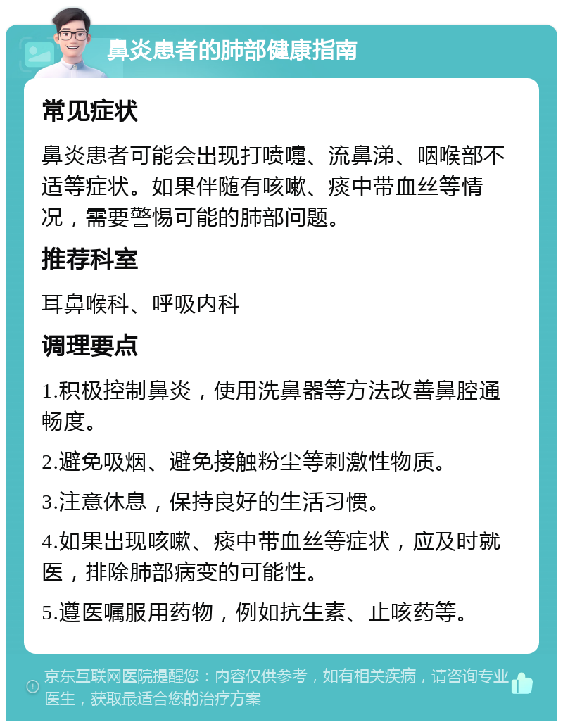 鼻炎患者的肺部健康指南 常见症状 鼻炎患者可能会出现打喷嚏、流鼻涕、咽喉部不适等症状。如果伴随有咳嗽、痰中带血丝等情况，需要警惕可能的肺部问题。 推荐科室 耳鼻喉科、呼吸内科 调理要点 1.积极控制鼻炎，使用洗鼻器等方法改善鼻腔通畅度。 2.避免吸烟、避免接触粉尘等刺激性物质。 3.注意休息，保持良好的生活习惯。 4.如果出现咳嗽、痰中带血丝等症状，应及时就医，排除肺部病变的可能性。 5.遵医嘱服用药物，例如抗生素、止咳药等。