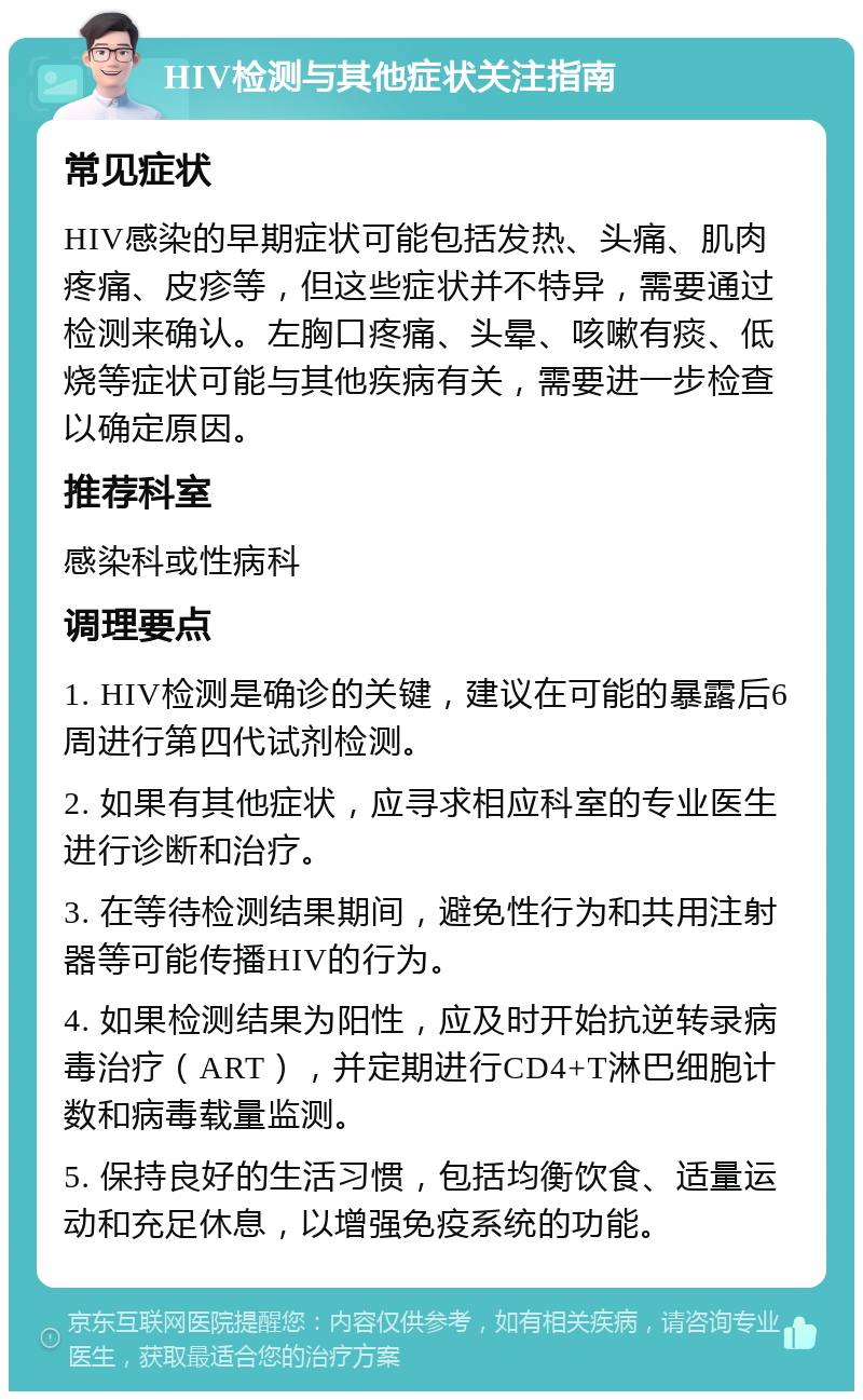 HIV检测与其他症状关注指南 常见症状 HIV感染的早期症状可能包括发热、头痛、肌肉疼痛、皮疹等，但这些症状并不特异，需要通过检测来确认。左胸口疼痛、头晕、咳嗽有痰、低烧等症状可能与其他疾病有关，需要进一步检查以确定原因。 推荐科室 感染科或性病科 调理要点 1. HIV检测是确诊的关键，建议在可能的暴露后6周进行第四代试剂检测。 2. 如果有其他症状，应寻求相应科室的专业医生进行诊断和治疗。 3. 在等待检测结果期间，避免性行为和共用注射器等可能传播HIV的行为。 4. 如果检测结果为阳性，应及时开始抗逆转录病毒治疗（ART），并定期进行CD4+T淋巴细胞计数和病毒载量监测。 5. 保持良好的生活习惯，包括均衡饮食、适量运动和充足休息，以增强免疫系统的功能。