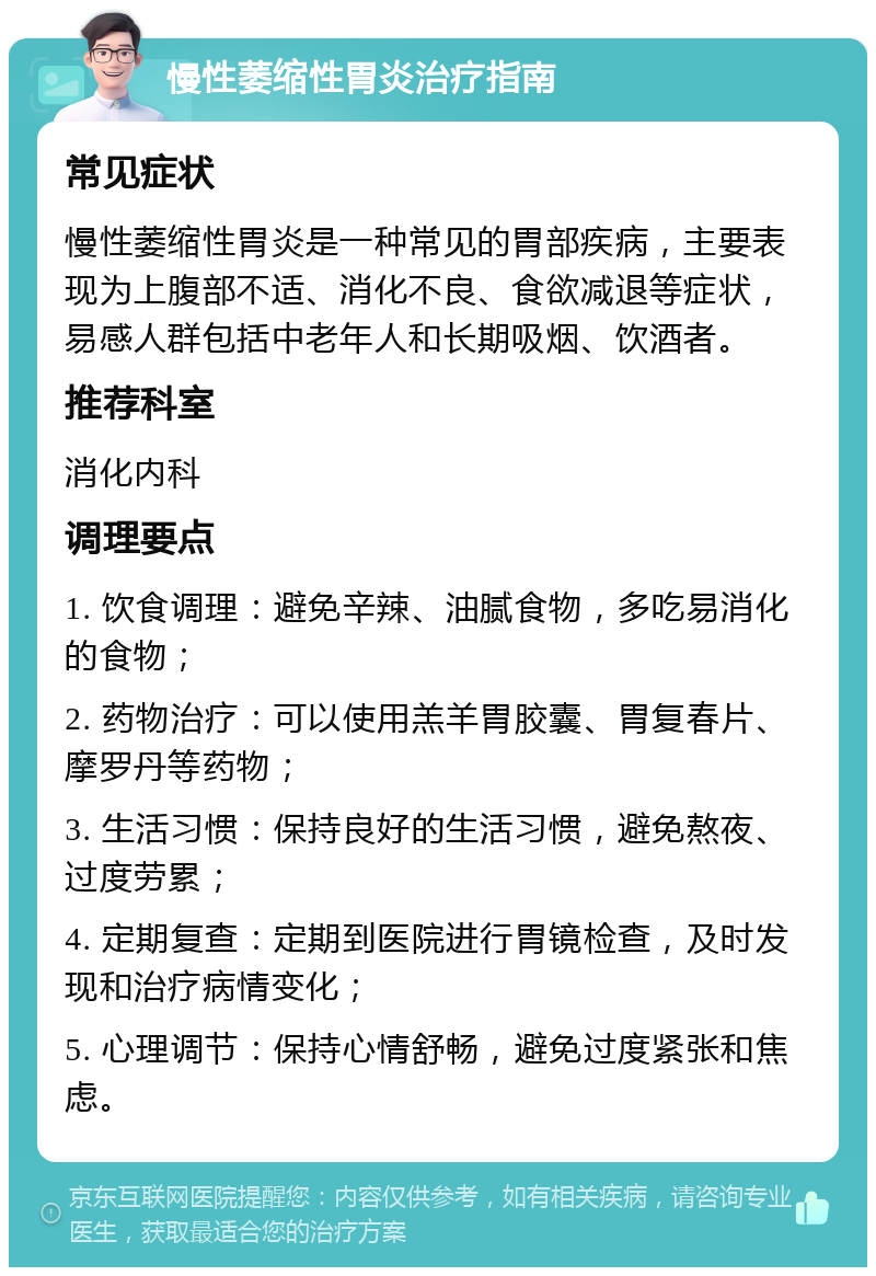 慢性萎缩性胃炎治疗指南 常见症状 慢性萎缩性胃炎是一种常见的胃部疾病，主要表现为上腹部不适、消化不良、食欲减退等症状，易感人群包括中老年人和长期吸烟、饮酒者。 推荐科室 消化内科 调理要点 1. 饮食调理：避免辛辣、油腻食物，多吃易消化的食物； 2. 药物治疗：可以使用羔羊胃胶囊、胃复春片、摩罗丹等药物； 3. 生活习惯：保持良好的生活习惯，避免熬夜、过度劳累； 4. 定期复查：定期到医院进行胃镜检查，及时发现和治疗病情变化； 5. 心理调节：保持心情舒畅，避免过度紧张和焦虑。