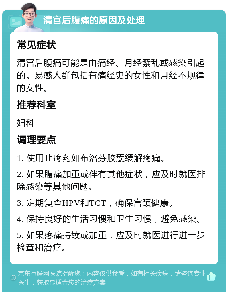 清宫后腹痛的原因及处理 常见症状 清宫后腹痛可能是由痛经、月经紊乱或感染引起的。易感人群包括有痛经史的女性和月经不规律的女性。 推荐科室 妇科 调理要点 1. 使用止疼药如布洛芬胶囊缓解疼痛。 2. 如果腹痛加重或伴有其他症状，应及时就医排除感染等其他问题。 3. 定期复查HPV和TCT，确保宫颈健康。 4. 保持良好的生活习惯和卫生习惯，避免感染。 5. 如果疼痛持续或加重，应及时就医进行进一步检查和治疗。