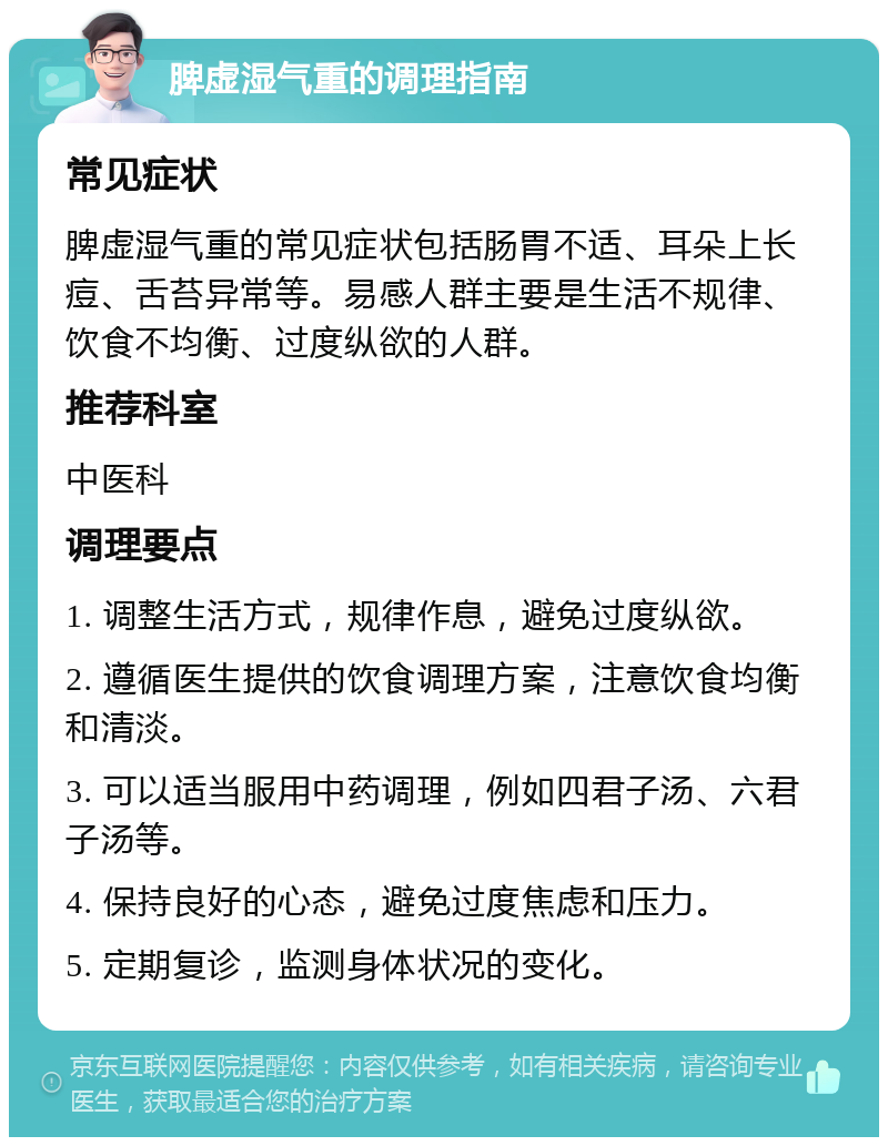 脾虚湿气重的调理指南 常见症状 脾虚湿气重的常见症状包括肠胃不适、耳朵上长痘、舌苔异常等。易感人群主要是生活不规律、饮食不均衡、过度纵欲的人群。 推荐科室 中医科 调理要点 1. 调整生活方式，规律作息，避免过度纵欲。 2. 遵循医生提供的饮食调理方案，注意饮食均衡和清淡。 3. 可以适当服用中药调理，例如四君子汤、六君子汤等。 4. 保持良好的心态，避免过度焦虑和压力。 5. 定期复诊，监测身体状况的变化。