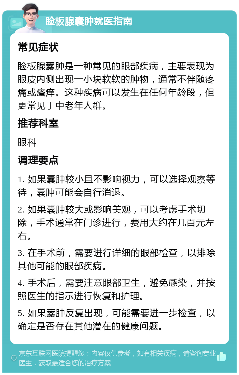 睑板腺囊肿就医指南 常见症状 睑板腺囊肿是一种常见的眼部疾病，主要表现为眼皮内侧出现一小块软软的肿物，通常不伴随疼痛或瘙痒。这种疾病可以发生在任何年龄段，但更常见于中老年人群。 推荐科室 眼科 调理要点 1. 如果囊肿较小且不影响视力，可以选择观察等待，囊肿可能会自行消退。 2. 如果囊肿较大或影响美观，可以考虑手术切除，手术通常在门诊进行，费用大约在几百元左右。 3. 在手术前，需要进行详细的眼部检查，以排除其他可能的眼部疾病。 4. 手术后，需要注意眼部卫生，避免感染，并按照医生的指示进行恢复和护理。 5. 如果囊肿反复出现，可能需要进一步检查，以确定是否存在其他潜在的健康问题。