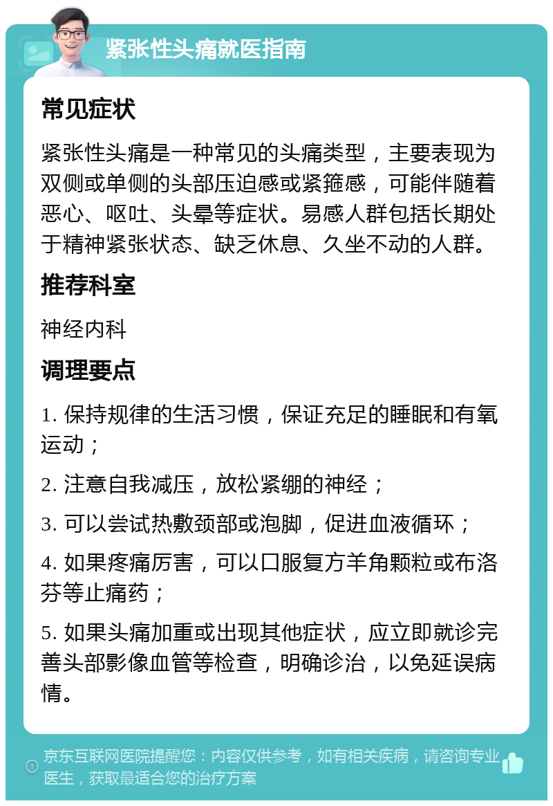 紧张性头痛就医指南 常见症状 紧张性头痛是一种常见的头痛类型，主要表现为双侧或单侧的头部压迫感或紧箍感，可能伴随着恶心、呕吐、头晕等症状。易感人群包括长期处于精神紧张状态、缺乏休息、久坐不动的人群。 推荐科室 神经内科 调理要点 1. 保持规律的生活习惯，保证充足的睡眠和有氧运动； 2. 注意自我减压，放松紧绷的神经； 3. 可以尝试热敷颈部或泡脚，促进血液循环； 4. 如果疼痛厉害，可以口服复方羊角颗粒或布洛芬等止痛药； 5. 如果头痛加重或出现其他症状，应立即就诊完善头部影像血管等检查，明确诊治，以免延误病情。