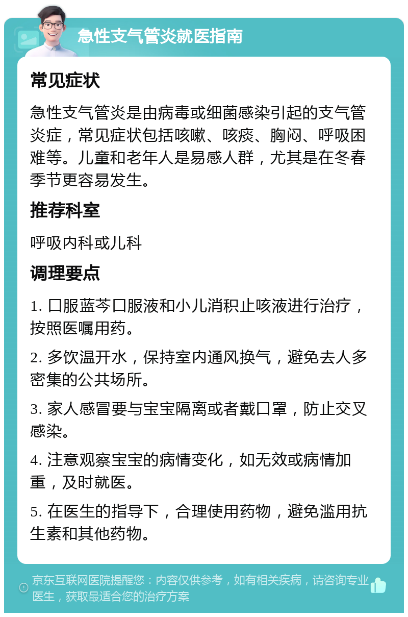 急性支气管炎就医指南 常见症状 急性支气管炎是由病毒或细菌感染引起的支气管炎症，常见症状包括咳嗽、咳痰、胸闷、呼吸困难等。儿童和老年人是易感人群，尤其是在冬春季节更容易发生。 推荐科室 呼吸内科或儿科 调理要点 1. 口服蓝芩口服液和小儿消积止咳液进行治疗，按照医嘱用药。 2. 多饮温开水，保持室内通风换气，避免去人多密集的公共场所。 3. 家人感冒要与宝宝隔离或者戴口罩，防止交叉感染。 4. 注意观察宝宝的病情变化，如无效或病情加重，及时就医。 5. 在医生的指导下，合理使用药物，避免滥用抗生素和其他药物。