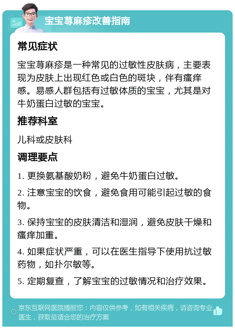 宝宝荨麻疹改善指南 常见症状 宝宝荨麻疹是一种常见的过敏性皮肤病，主要表现为皮肤上出现红色或白色的斑块，伴有瘙痒感。易感人群包括有过敏体质的宝宝，尤其是对牛奶蛋白过敏的宝宝。 推荐科室 儿科或皮肤科 调理要点 1. 更换氨基酸奶粉，避免牛奶蛋白过敏。 2. 注意宝宝的饮食，避免食用可能引起过敏的食物。 3. 保持宝宝的皮肤清洁和湿润，避免皮肤干燥和瘙痒加重。 4. 如果症状严重，可以在医生指导下使用抗过敏药物，如扑尔敏等。 5. 定期复查，了解宝宝的过敏情况和治疗效果。