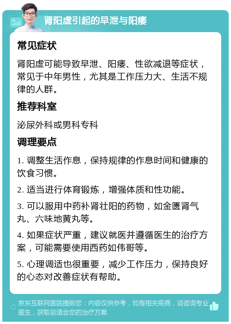 肾阳虚引起的早泄与阳痿 常见症状 肾阳虚可能导致早泄、阳痿、性欲减退等症状，常见于中年男性，尤其是工作压力大、生活不规律的人群。 推荐科室 泌尿外科或男科专科 调理要点 1. 调整生活作息，保持规律的作息时间和健康的饮食习惯。 2. 适当进行体育锻炼，增强体质和性功能。 3. 可以服用中药补肾壮阳的药物，如金匮肾气丸、六味地黄丸等。 4. 如果症状严重，建议就医并遵循医生的治疗方案，可能需要使用西药如伟哥等。 5. 心理调适也很重要，减少工作压力，保持良好的心态对改善症状有帮助。