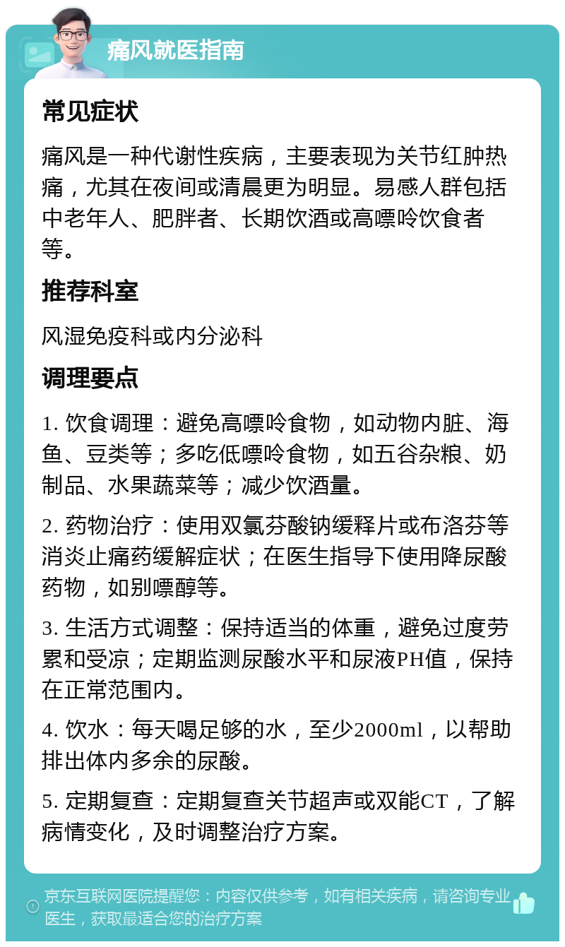 痛风就医指南 常见症状 痛风是一种代谢性疾病，主要表现为关节红肿热痛，尤其在夜间或清晨更为明显。易感人群包括中老年人、肥胖者、长期饮酒或高嘌呤饮食者等。 推荐科室 风湿免疫科或内分泌科 调理要点 1. 饮食调理：避免高嘌呤食物，如动物内脏、海鱼、豆类等；多吃低嘌呤食物，如五谷杂粮、奶制品、水果蔬菜等；减少饮酒量。 2. 药物治疗：使用双氯芬酸钠缓释片或布洛芬等消炎止痛药缓解症状；在医生指导下使用降尿酸药物，如别嘌醇等。 3. 生活方式调整：保持适当的体重，避免过度劳累和受凉；定期监测尿酸水平和尿液PH值，保持在正常范围内。 4. 饮水：每天喝足够的水，至少2000ml，以帮助排出体内多余的尿酸。 5. 定期复查：定期复查关节超声或双能CT，了解病情变化，及时调整治疗方案。