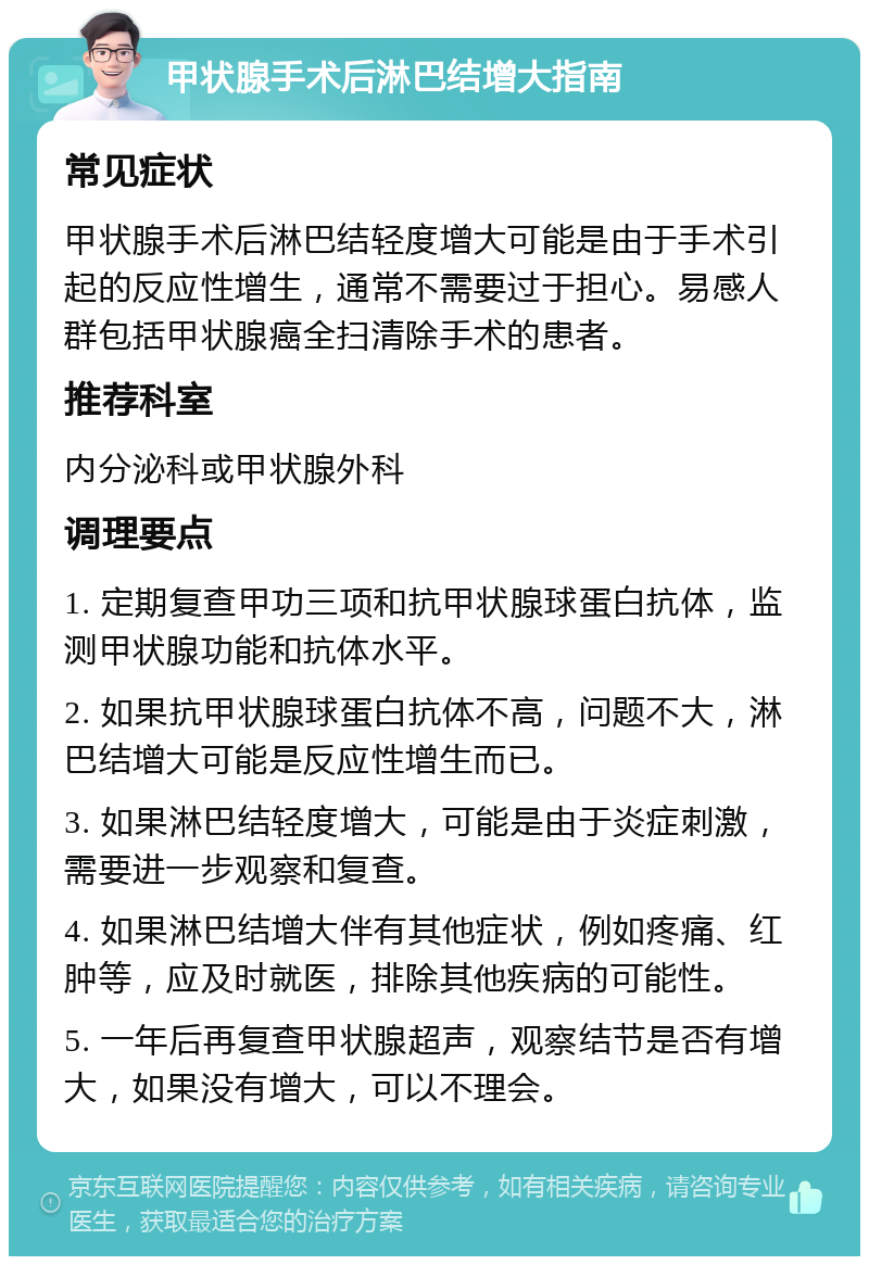 甲状腺手术后淋巴结增大指南 常见症状 甲状腺手术后淋巴结轻度增大可能是由于手术引起的反应性增生，通常不需要过于担心。易感人群包括甲状腺癌全扫清除手术的患者。 推荐科室 内分泌科或甲状腺外科 调理要点 1. 定期复查甲功三项和抗甲状腺球蛋白抗体，监测甲状腺功能和抗体水平。 2. 如果抗甲状腺球蛋白抗体不高，问题不大，淋巴结增大可能是反应性增生而已。 3. 如果淋巴结轻度增大，可能是由于炎症刺激，需要进一步观察和复查。 4. 如果淋巴结增大伴有其他症状，例如疼痛、红肿等，应及时就医，排除其他疾病的可能性。 5. 一年后再复查甲状腺超声，观察结节是否有增大，如果没有增大，可以不理会。