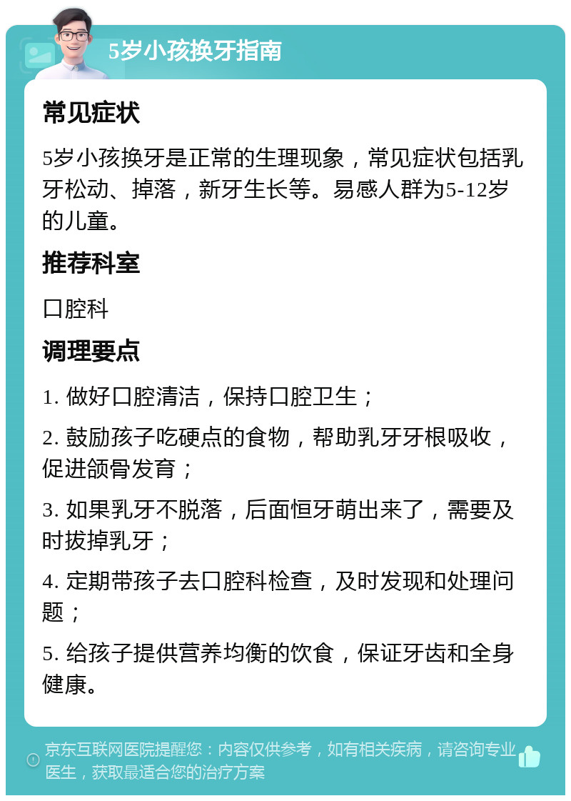 5岁小孩换牙指南 常见症状 5岁小孩换牙是正常的生理现象，常见症状包括乳牙松动、掉落，新牙生长等。易感人群为5-12岁的儿童。 推荐科室 口腔科 调理要点 1. 做好口腔清洁，保持口腔卫生； 2. 鼓励孩子吃硬点的食物，帮助乳牙牙根吸收，促进颌骨发育； 3. 如果乳牙不脱落，后面恒牙萌出来了，需要及时拔掉乳牙； 4. 定期带孩子去口腔科检查，及时发现和处理问题； 5. 给孩子提供营养均衡的饮食，保证牙齿和全身健康。