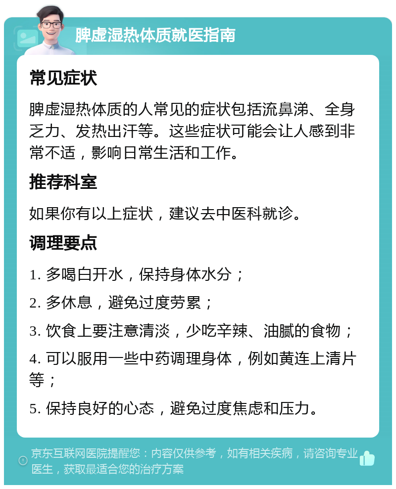 脾虚湿热体质就医指南 常见症状 脾虚湿热体质的人常见的症状包括流鼻涕、全身乏力、发热出汗等。这些症状可能会让人感到非常不适，影响日常生活和工作。 推荐科室 如果你有以上症状，建议去中医科就诊。 调理要点 1. 多喝白开水，保持身体水分； 2. 多休息，避免过度劳累； 3. 饮食上要注意清淡，少吃辛辣、油腻的食物； 4. 可以服用一些中药调理身体，例如黄连上清片等； 5. 保持良好的心态，避免过度焦虑和压力。