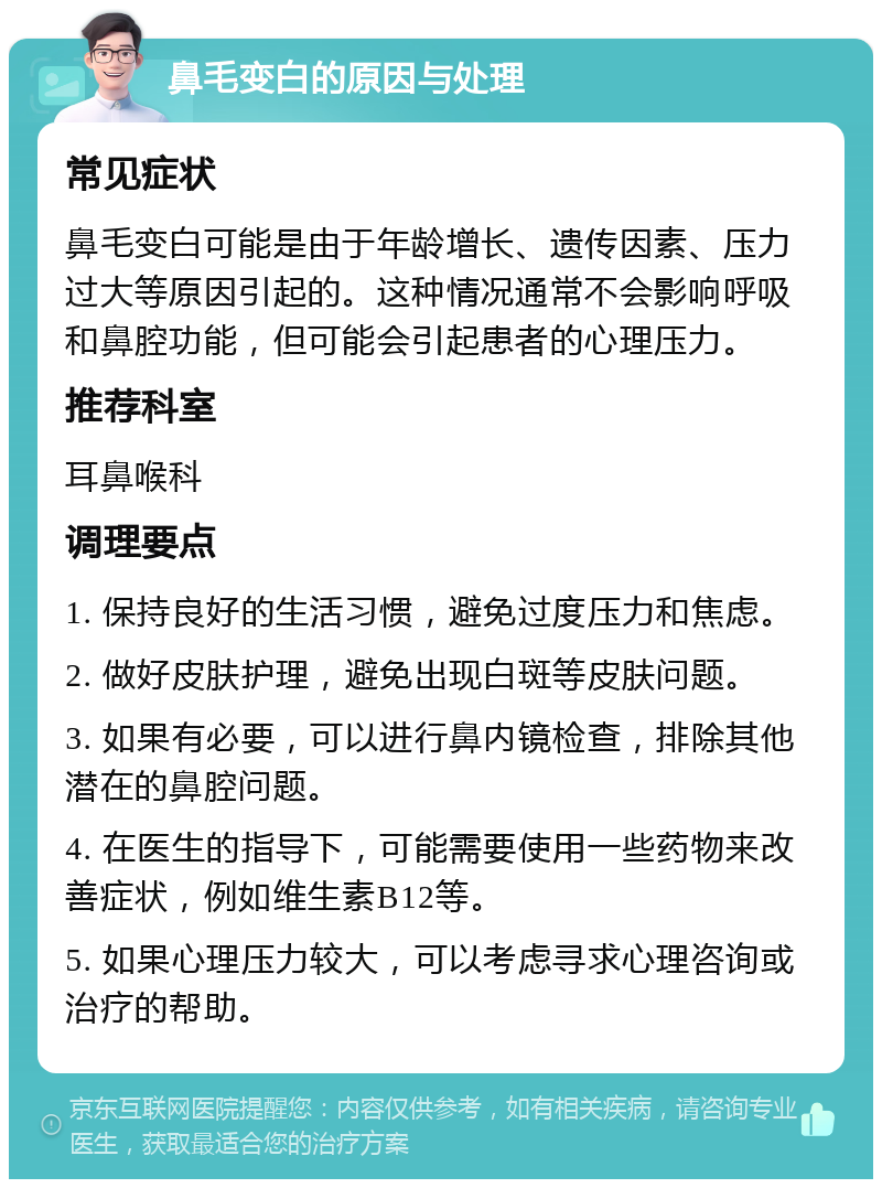 鼻毛变白的原因与处理 常见症状 鼻毛变白可能是由于年龄增长、遗传因素、压力过大等原因引起的。这种情况通常不会影响呼吸和鼻腔功能，但可能会引起患者的心理压力。 推荐科室 耳鼻喉科 调理要点 1. 保持良好的生活习惯，避免过度压力和焦虑。 2. 做好皮肤护理，避免出现白斑等皮肤问题。 3. 如果有必要，可以进行鼻内镜检查，排除其他潜在的鼻腔问题。 4. 在医生的指导下，可能需要使用一些药物来改善症状，例如维生素B12等。 5. 如果心理压力较大，可以考虑寻求心理咨询或治疗的帮助。