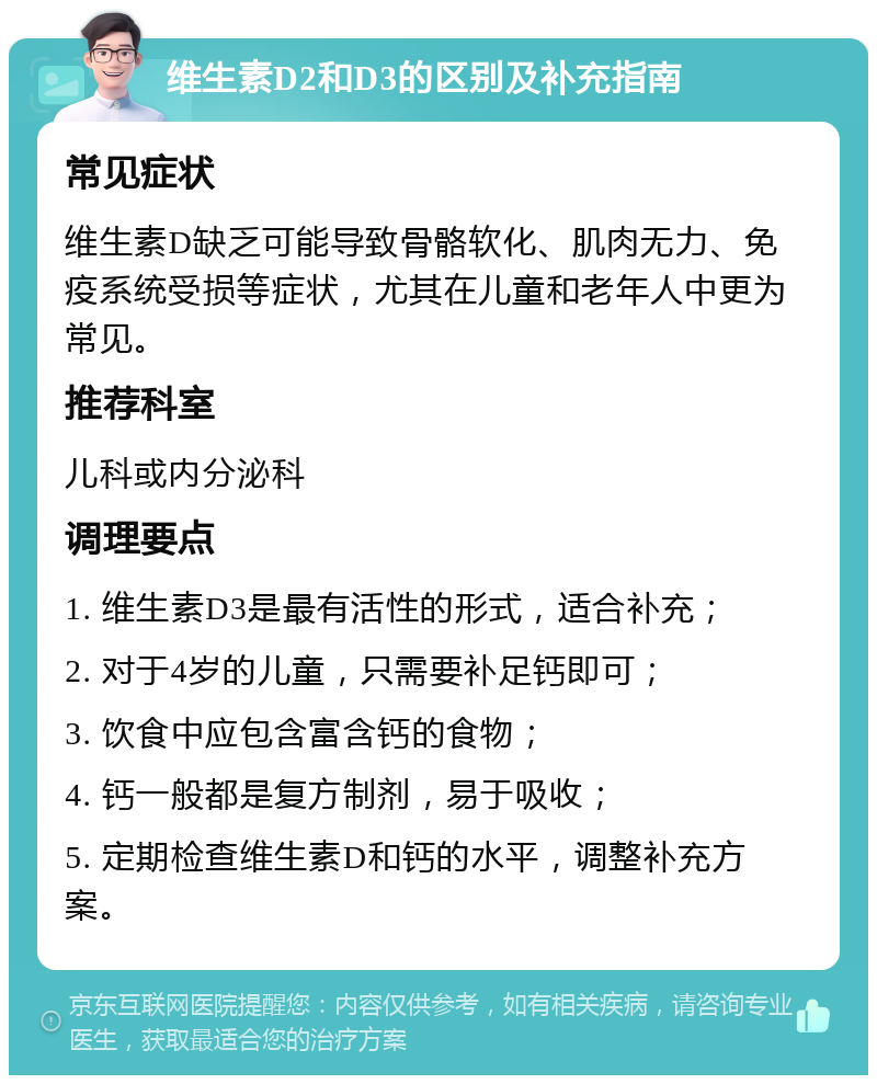 维生素D2和D3的区别及补充指南 常见症状 维生素D缺乏可能导致骨骼软化、肌肉无力、免疫系统受损等症状，尤其在儿童和老年人中更为常见。 推荐科室 儿科或内分泌科 调理要点 1. 维生素D3是最有活性的形式，适合补充； 2. 对于4岁的儿童，只需要补足钙即可； 3. 饮食中应包含富含钙的食物； 4. 钙一般都是复方制剂，易于吸收； 5. 定期检查维生素D和钙的水平，调整补充方案。