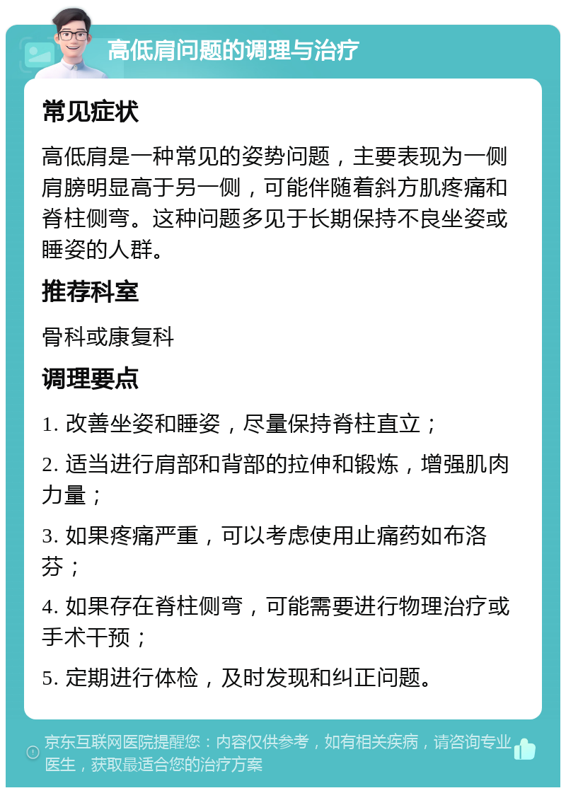 高低肩问题的调理与治疗 常见症状 高低肩是一种常见的姿势问题，主要表现为一侧肩膀明显高于另一侧，可能伴随着斜方肌疼痛和脊柱侧弯。这种问题多见于长期保持不良坐姿或睡姿的人群。 推荐科室 骨科或康复科 调理要点 1. 改善坐姿和睡姿，尽量保持脊柱直立； 2. 适当进行肩部和背部的拉伸和锻炼，增强肌肉力量； 3. 如果疼痛严重，可以考虑使用止痛药如布洛芬； 4. 如果存在脊柱侧弯，可能需要进行物理治疗或手术干预； 5. 定期进行体检，及时发现和纠正问题。