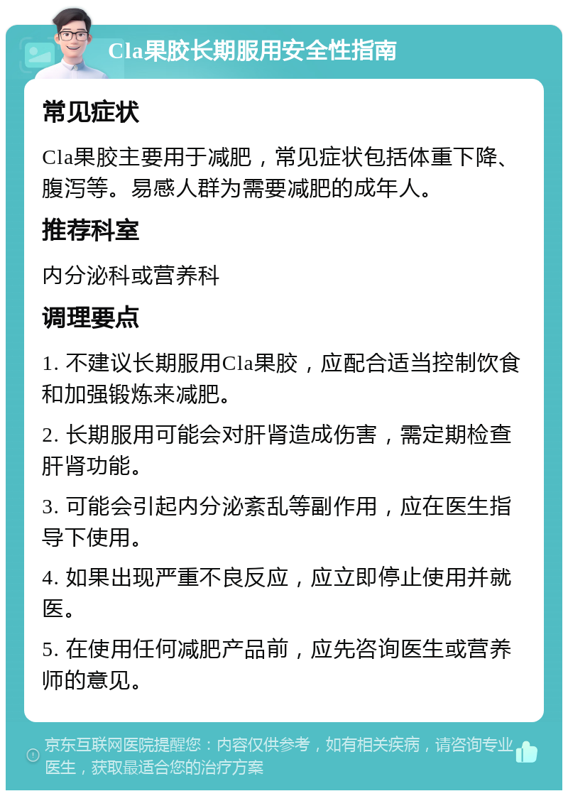 Cla果胶长期服用安全性指南 常见症状 Cla果胶主要用于减肥，常见症状包括体重下降、腹泻等。易感人群为需要减肥的成年人。 推荐科室 内分泌科或营养科 调理要点 1. 不建议长期服用Cla果胶，应配合适当控制饮食和加强锻炼来减肥。 2. 长期服用可能会对肝肾造成伤害，需定期检查肝肾功能。 3. 可能会引起内分泌紊乱等副作用，应在医生指导下使用。 4. 如果出现严重不良反应，应立即停止使用并就医。 5. 在使用任何减肥产品前，应先咨询医生或营养师的意见。