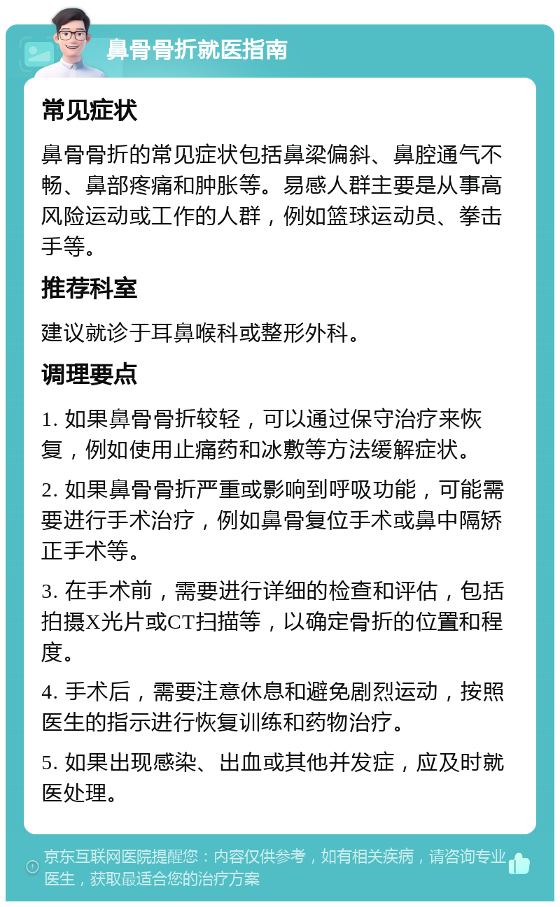 鼻骨骨折就医指南 常见症状 鼻骨骨折的常见症状包括鼻梁偏斜、鼻腔通气不畅、鼻部疼痛和肿胀等。易感人群主要是从事高风险运动或工作的人群，例如篮球运动员、拳击手等。 推荐科室 建议就诊于耳鼻喉科或整形外科。 调理要点 1. 如果鼻骨骨折较轻，可以通过保守治疗来恢复，例如使用止痛药和冰敷等方法缓解症状。 2. 如果鼻骨骨折严重或影响到呼吸功能，可能需要进行手术治疗，例如鼻骨复位手术或鼻中隔矫正手术等。 3. 在手术前，需要进行详细的检查和评估，包括拍摄X光片或CT扫描等，以确定骨折的位置和程度。 4. 手术后，需要注意休息和避免剧烈运动，按照医生的指示进行恢复训练和药物治疗。 5. 如果出现感染、出血或其他并发症，应及时就医处理。