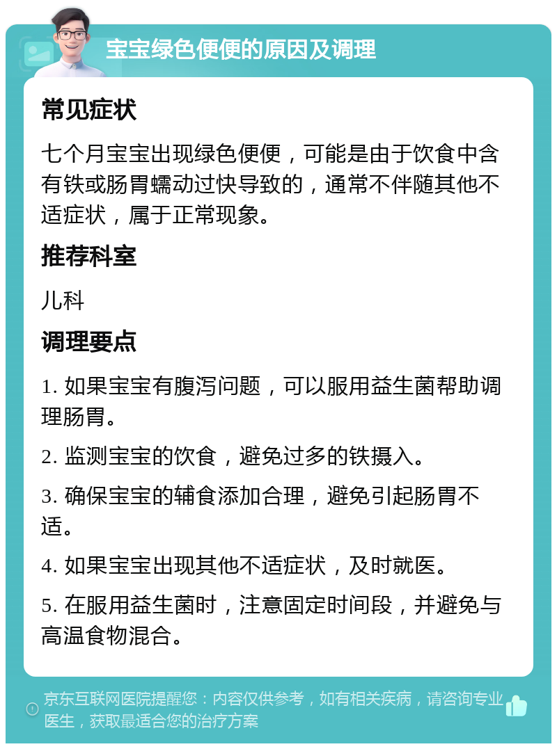 宝宝绿色便便的原因及调理 常见症状 七个月宝宝出现绿色便便，可能是由于饮食中含有铁或肠胃蠕动过快导致的，通常不伴随其他不适症状，属于正常现象。 推荐科室 儿科 调理要点 1. 如果宝宝有腹泻问题，可以服用益生菌帮助调理肠胃。 2. 监测宝宝的饮食，避免过多的铁摄入。 3. 确保宝宝的辅食添加合理，避免引起肠胃不适。 4. 如果宝宝出现其他不适症状，及时就医。 5. 在服用益生菌时，注意固定时间段，并避免与高温食物混合。