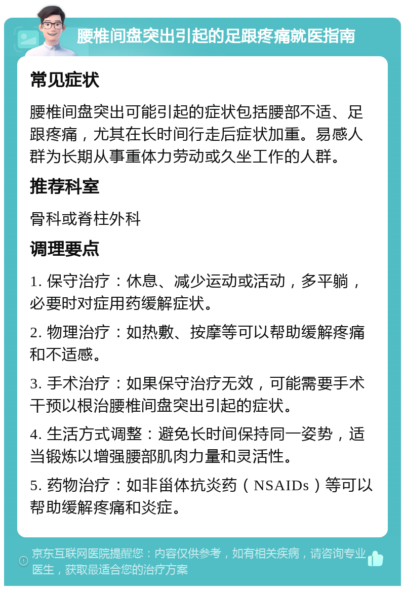 腰椎间盘突出引起的足跟疼痛就医指南 常见症状 腰椎间盘突出可能引起的症状包括腰部不适、足跟疼痛，尤其在长时间行走后症状加重。易感人群为长期从事重体力劳动或久坐工作的人群。 推荐科室 骨科或脊柱外科 调理要点 1. 保守治疗：休息、减少运动或活动，多平躺，必要时对症用药缓解症状。 2. 物理治疗：如热敷、按摩等可以帮助缓解疼痛和不适感。 3. 手术治疗：如果保守治疗无效，可能需要手术干预以根治腰椎间盘突出引起的症状。 4. 生活方式调整：避免长时间保持同一姿势，适当锻炼以增强腰部肌肉力量和灵活性。 5. 药物治疗：如非甾体抗炎药（NSAIDs）等可以帮助缓解疼痛和炎症。