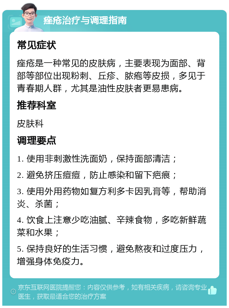 痤疮治疗与调理指南 常见症状 痤疮是一种常见的皮肤病，主要表现为面部、背部等部位出现粉刺、丘疹、脓疱等皮损，多见于青春期人群，尤其是油性皮肤者更易患病。 推荐科室 皮肤科 调理要点 1. 使用非刺激性洗面奶，保持面部清洁； 2. 避免挤压痘痘，防止感染和留下疤痕； 3. 使用外用药物如复方利多卡因乳膏等，帮助消炎、杀菌； 4. 饮食上注意少吃油腻、辛辣食物，多吃新鲜蔬菜和水果； 5. 保持良好的生活习惯，避免熬夜和过度压力，增强身体免疫力。