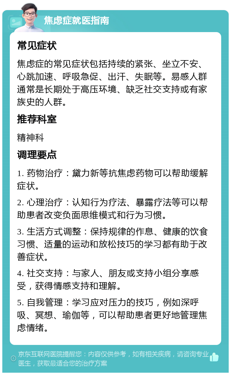 焦虑症就医指南 常见症状 焦虑症的常见症状包括持续的紧张、坐立不安、心跳加速、呼吸急促、出汗、失眠等。易感人群通常是长期处于高压环境、缺乏社交支持或有家族史的人群。 推荐科室 精神科 调理要点 1. 药物治疗：黛力新等抗焦虑药物可以帮助缓解症状。 2. 心理治疗：认知行为疗法、暴露疗法等可以帮助患者改变负面思维模式和行为习惯。 3. 生活方式调整：保持规律的作息、健康的饮食习惯、适量的运动和放松技巧的学习都有助于改善症状。 4. 社交支持：与家人、朋友或支持小组分享感受，获得情感支持和理解。 5. 自我管理：学习应对压力的技巧，例如深呼吸、冥想、瑜伽等，可以帮助患者更好地管理焦虑情绪。