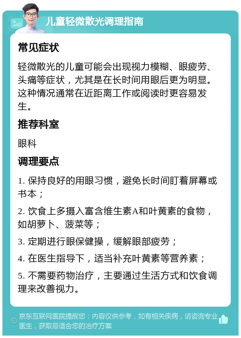 儿童轻微散光调理指南 常见症状 轻微散光的儿童可能会出现视力模糊、眼疲劳、头痛等症状，尤其是在长时间用眼后更为明显。这种情况通常在近距离工作或阅读时更容易发生。 推荐科室 眼科 调理要点 1. 保持良好的用眼习惯，避免长时间盯着屏幕或书本； 2. 饮食上多摄入富含维生素A和叶黄素的食物，如胡萝卜、菠菜等； 3. 定期进行眼保健操，缓解眼部疲劳； 4. 在医生指导下，适当补充叶黄素等营养素； 5. 不需要药物治疗，主要通过生活方式和饮食调理来改善视力。