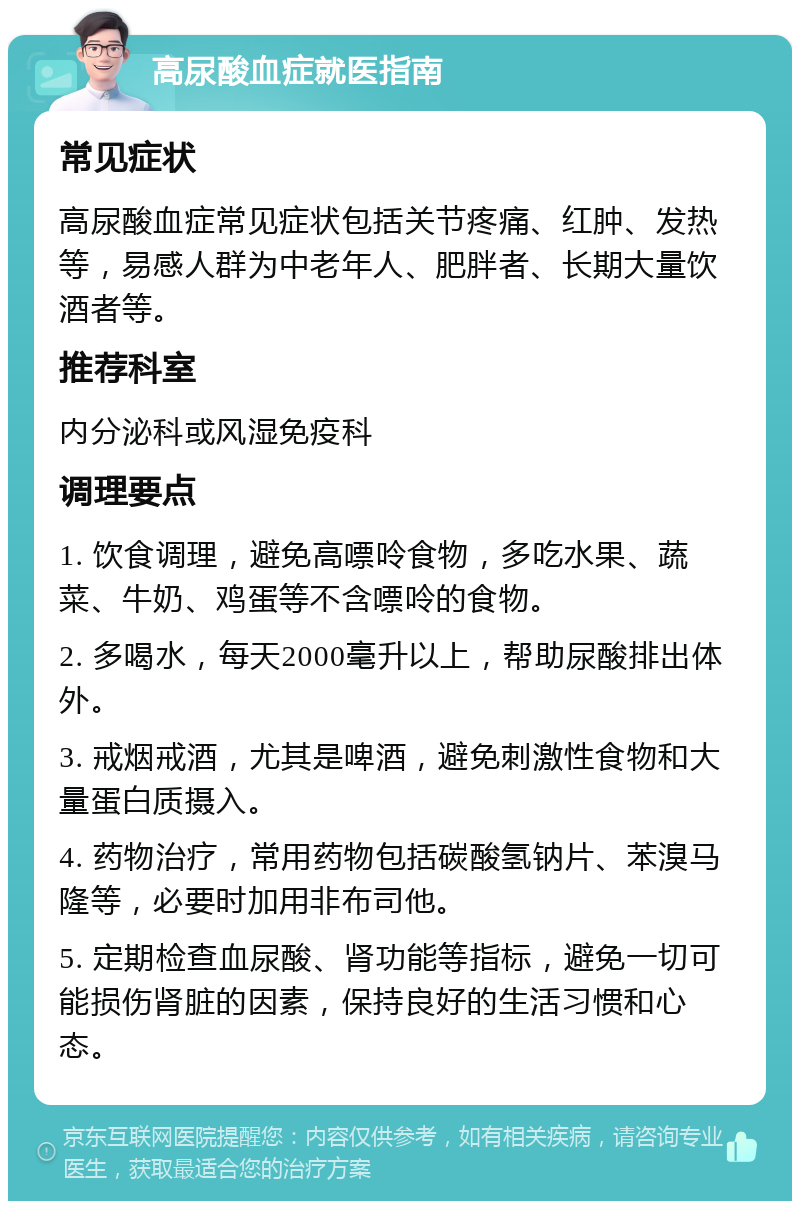 高尿酸血症就医指南 常见症状 高尿酸血症常见症状包括关节疼痛、红肿、发热等，易感人群为中老年人、肥胖者、长期大量饮酒者等。 推荐科室 内分泌科或风湿免疫科 调理要点 1. 饮食调理，避免高嘌呤食物，多吃水果、蔬菜、牛奶、鸡蛋等不含嘌呤的食物。 2. 多喝水，每天2000毫升以上，帮助尿酸排出体外。 3. 戒烟戒酒，尤其是啤酒，避免刺激性食物和大量蛋白质摄入。 4. 药物治疗，常用药物包括碳酸氢钠片、苯溴马隆等，必要时加用非布司他。 5. 定期检查血尿酸、肾功能等指标，避免一切可能损伤肾脏的因素，保持良好的生活习惯和心态。