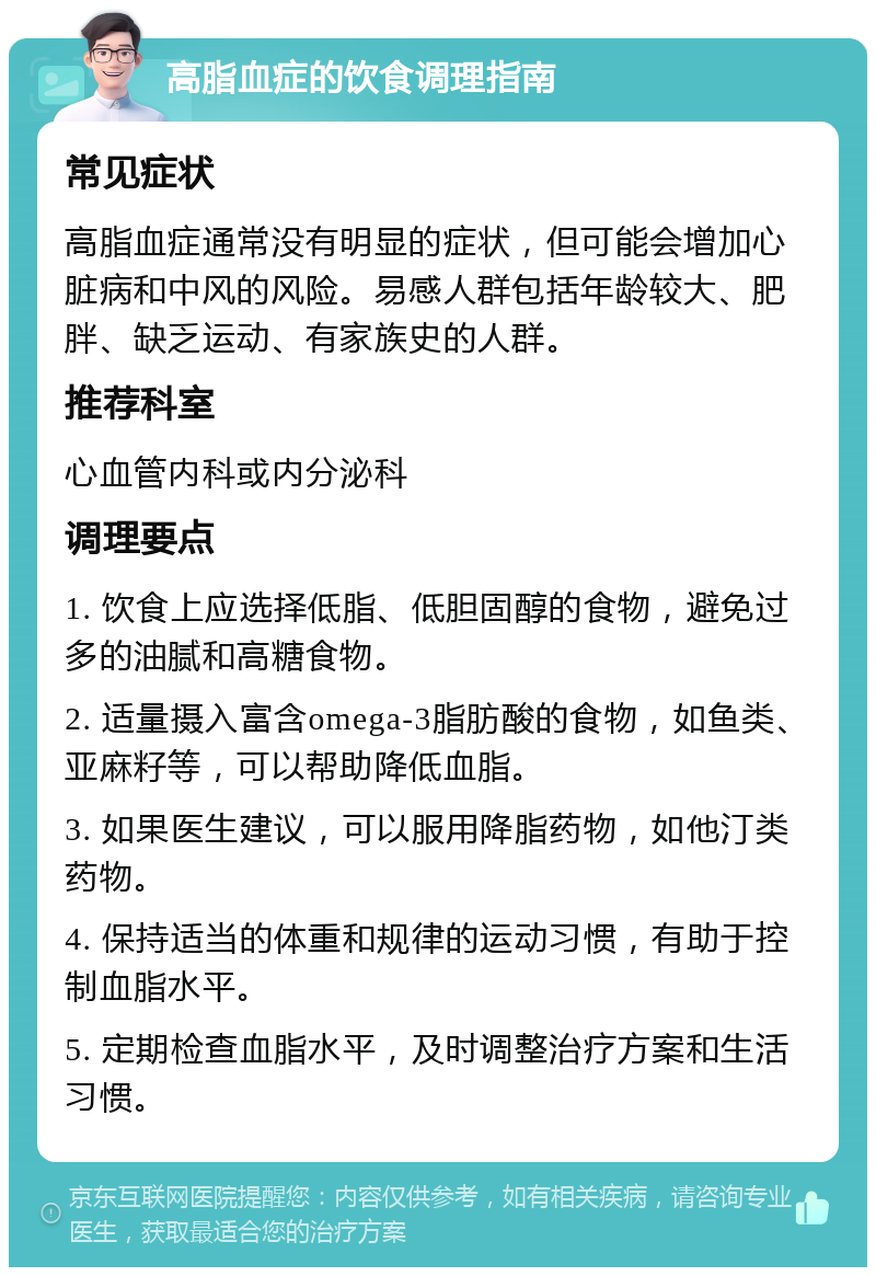 高脂血症的饮食调理指南 常见症状 高脂血症通常没有明显的症状，但可能会增加心脏病和中风的风险。易感人群包括年龄较大、肥胖、缺乏运动、有家族史的人群。 推荐科室 心血管内科或内分泌科 调理要点 1. 饮食上应选择低脂、低胆固醇的食物，避免过多的油腻和高糖食物。 2. 适量摄入富含omega-3脂肪酸的食物，如鱼类、亚麻籽等，可以帮助降低血脂。 3. 如果医生建议，可以服用降脂药物，如他汀类药物。 4. 保持适当的体重和规律的运动习惯，有助于控制血脂水平。 5. 定期检查血脂水平，及时调整治疗方案和生活习惯。