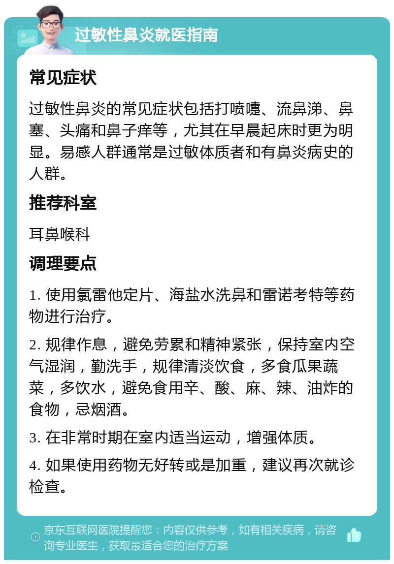 过敏性鼻炎就医指南 常见症状 过敏性鼻炎的常见症状包括打喷嚏、流鼻涕、鼻塞、头痛和鼻子痒等，尤其在早晨起床时更为明显。易感人群通常是过敏体质者和有鼻炎病史的人群。 推荐科室 耳鼻喉科 调理要点 1. 使用氯雷他定片、海盐水洗鼻和雷诺考特等药物进行治疗。 2. 规律作息，避免劳累和精神紧张，保持室内空气湿润，勤洗手，规律清淡饮食，多食瓜果蔬菜，多饮水，避免食用辛、酸、麻、辣、油炸的食物，忌烟酒。 3. 在非常时期在室内适当运动，增强体质。 4. 如果使用药物无好转或是加重，建议再次就诊检查。